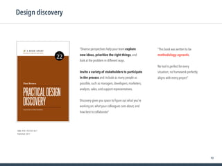 13
Design discovery
ISBN: 978-1-937557-44-7
Published: 2017
“This book was written to be
methodology-agnostic.  
 
No tool is perfect for every
situation; no framework perfectly
aligns with every project”
“Diverse perspectives help your team explore
new ideas, prioritize the right things, and
look at the problem in different ways.
Invite a variety of stakeholders to participate
in the process and include as many people as
possible, such as managers, developers, marketers,
analysts, sales, and support representatives.
Discovery gives you space to ﬁgure out what you’re
working on, what your colleagues care about, and
how best to collaborate”
 