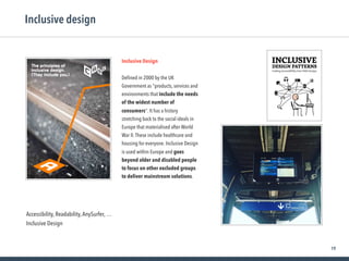 19
Inclusive design
Inclusive Design
Deﬁned in 2000 by the UK
Government as "products, services and
environments that include the needs
of the widest number of
consumers". It has a history
stretching back to the social ideals in
Europe that materialised after World
War II.These include healthcare and
housing for everyone. Inclusive Design
is used within Europe and goes
beyond older and disabled people
to focus on other excluded groups
to deliver mainstream solutions.
Accessibility, Readability,AnySurfer, …
Inclusive Design
 