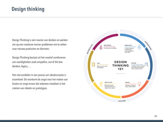 24
Design thinking
Design Thinking is een manier van denken en werken
om op een creatieve manier problemen om te zetten
naar nieuwe producten en diensten.
Design Thinking bestaat uit het creatief combineren
van vaardigheden zoals empathie, out of the box
denken, logica, …
Het niet-oordelen in een proces van ideeëncreatie is
essentieel. Dit voorkomt de angst voor het maken van
fouten en zorgt ervoor dat iedereen meedoet in het
creëren van ideeën en prototypes.
 