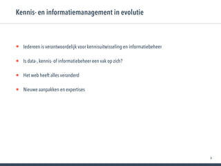 3
• Iedereen is verantwoordelijk voor kennisuitwisseling en informatiebeheer
• Is data-, kennis- of informatiebeheer een vak op zich?
• Het web heeft alles veranderd
• Nieuwe aanpakken en expertises
Kennis- en informatiemanagement in evolutie
 