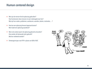 36
• Wie zijn de mensen die de oplossing gebruiken? 
Hoe functioneren deze mensen en wat is belangrijk voor hen? 
Wat zijn hun noden, problemen, voorkeuren, waarden, doelen, motivaties, …?
• Hoe kan een oplossing hieraan tegemoet komen? 
Wat maakt een oplossing waardevol?
• Wat is de context waarin de oplossing gebruikt zal worden? 
Hoe worden de bestaande tools gebruikt? 
Wat kan verbeterd worden?
• Ontwerpprincipes voor P2P in plaats van B2B of B2C
Human centered design
 