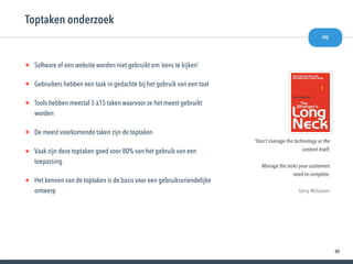40
• Software of een website worden niet gebruikt om ‘eens te kijken’
• Gebruikers hebben een taak in gedachte bij het gebruik van een tool
• Tools hebben meestal 5 à15 taken waarvoor ze het meest gebruikt
worden
• De meest voorkomende taken zijn de toptaken
• Vaak zijn deze toptaken goed voor 80% van het gebruik van een
toepassing
• Het kennen van de toptaken is de basis voor een gebruiksvriendelijke
ontwerp
Toptaken onderzoek
“Don’t manage the technology or the
content itself.
Manage the tasks your customers
need to complete.
Gerry McGovern
say
 