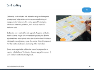 44
Card sorting is a technique in user experience design in which a person
tests a group of subject experts or users to generate a dendrogram
(category tree) or folksonomy. It is a useful approach for designing
information architecture, workﬂows, menu structure, or web site
navigation paths.
Card sorting uses a relatively low-tech approach.The person conducting
the test (usability analyst, user experience designer, etc.) ﬁrst identiﬁes
key concepts and writes them on index cards or Post-it notes.Test subjects,
individually or sometimes as a group, then arrange the cards to represent
how they see the structure and relationships of the information.
Groups can be organized as collaborative groups (focus groups) or as
repeated individual sorts.The literature discusses appropriate numbers of
users needed to produce trustworthy results.
Card sorting
say
https://en.wikipedia.org/wiki/Card_sorting
 
