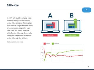 46
A/B testen
do
https://www.optimizely.com/ab-testing/
In an A/B test, you take a webpage or app
screen and modify it to create a second
version of the same page.This change can
be as simple as a single headline or button,
or be a complete redesign of the page.
Then, half of your trafﬁc is shown the
original version of the page (known as the
control) and half are shown the modiﬁed
version of the page (the variation).
 