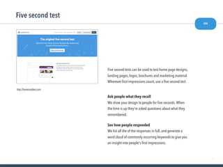 47
Five second test
see
http://ﬁvesecondtest.com
Five second tests can be used to test home page designs,
landing pages, logos, brochures and marketing material.
Wherever ﬁrst impressions count, use a ﬁve second test.
Ask people what they recall
We show your design to people for ﬁve seconds.When
the time is up they're asked questions about what they
remembered.
See how people responded
We list all the of the responses in full, and generate a
word cloud of commonly occurring keywords to give you
an insight into people's ﬁrst impressions.
 
