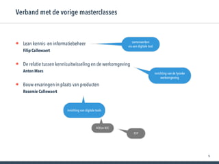 5
• Lean kennis- en informatiebeheer  
Filip Callewaert
• De relatie tussen kennisuitwisseling en de werkomgeving 
Anton Maes
• Bouw ervaringen in plaats van producten 
Rosemie Callewaert
Verband met de vorige masterclasses
samenwerken
via een digitale tool
inrichting van de fysieke
werkomgeving
inrichting van digitale tools
B2B én B2C
P2P
 