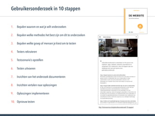 50
1. Bepalen waarom en wat je wilt onderzoeken
2. Bepalen welke methodes het best zijn om dit te onderzoeken
3. Bepalen welke groep of mensen je kiest om te testen
4. Testers rekruteren
5. Testscenario’s opstellen
6. Testen uitvoeren
7. Inzichten van het onderzoek documenteren
8. Inzichten vertalen naar oplossingen
9. Oplossingen implementeren
10. Opnieuw testen
Gebruikersonderzoek in 10 stappen
http://istoireservices.be/gebruikersonderzoek-10-stappen/
 