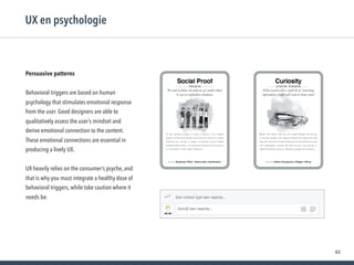 63
Persuasive patterns
Behavioral triggers are based on human
psychology that stimulates emotional response
from the user. Good designers are able to
qualitatively assess the user’s mindset and
derive emotional connection to the content.
These emotional connections are essential in
producing a lively UX.
UX heavily relies on the consumer’s psyche, and
that is why you must integrate a healthy dose of
behavioral triggers, while take caution where it
needs be.
UX en psychologie
 