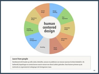 66
UX methodiek
human 
centered 
design
Service  
design
Design  
thinking
Experience  
design
User  
experience
Usability

engineering
Content 
management
Branding Visual

design
Information

design
Interaction

design
Learn from people
Voortdurend zicht houden op reële noden, behoeften, wensen en problemen van mensen waarvoor de dienst bedoeld is. De
leefwereld, beperkingen en context kennen waarin mensen een dienst (zullen) gebruiken. Deze factoren primeren op de
technische en organisatorisch uitdagingen die hiertegenover staan.
 