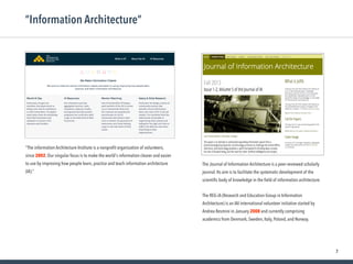 7
“Information Architecture”
“The information Architecture Institute is a nonproﬁt organization of volunteers,
since 2002. Our singular focus is to make the world's information clearer and easier
to use by improving how people learn, practice and teach information architecture
(IA).”
The Journal of Information Architecture is a peer-reviewed scholarly
journal. Its aim is to facilitate the systematic development of the
scientiﬁc body of knowledge in the ﬁeld of information architecture.
The REG-iA (Research and Education Group in Information
Architecture) is an IAI international volunteer initiative started by
Andrea Resmini in January 2008 and currently comprising
academics from Denmark, Sweden, Italy, Poland, and Norway.
 