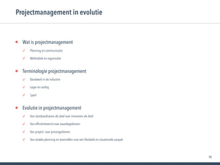75
• Wat is projectmanagement
✓ Planning en communicatie
✓ Methodiek en organisatie
• Terminologie projectmanagement
✓ Bandwerk in de industrie
✓ Leger en oorlog
✓ Sport
• Evolutie in projectmanagement
✓ Van standaardiseren als doel naar innoveren als doel
✓ Van efﬁciëntiewinst naar waardegedreven
✓ Van project- naar procesgedreven
✓ Van strakke planning en teamrollen naar een ﬂexibele en situationele aanpak
Projectmanagement in evolutie
 