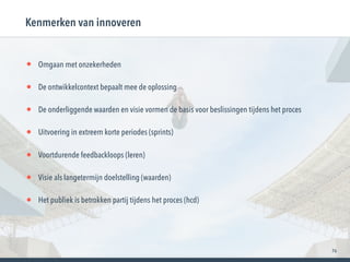 76
• Omgaan met onzekerheden
• De ontwikkelcontext bepaalt mee de oplossing
• De onderliggende waarden en visie vormen de basis voor beslissingen tijdens het proces
• Uitvoering in extreem korte periodes (sprints)
• Voortdurende feedbackloops (leren)
• Visie als langetermijn doelstelling (waarden)
• Het publiek is betrokken partij tijdens het proces (hcd)
Kenmerken van innoveren
 