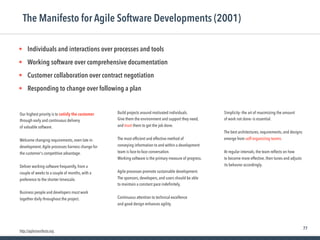 77
Our highest priority is to satisfy the customer
through early and continuous delivery
of valuable software.
Welcome changing requirements, even late in
development.Agile processes harness change for
the customer's competitive advantage.
Deliver working software frequently, from a
couple of weeks to a couple of months, with a
preference to the shorter timescale.
Business people and developers must work
together daily throughout the project.
The Manifesto for Agile Software Developments (2001)
Build projects around motivated individuals.
Give them the environment and support they need,
and trust them to get the job done.
The most efﬁcient and effective method of
conveying information to and within a development
team is face-to-face conversation.
Working software is the primary measure of progress.
Agile processes promote sustainable development.
The sponsors, developers, and users should be able
to maintain a constant pace indeﬁnitely.
Continuous attention to technical excellence
and good design enhances agility.
• Individuals and interactions over processes and tools

• Working software over comprehensive documentation

• Customer collaboration over contract negotiation

• Responding to change over following a plan
Simplicity--the art of maximizing the amount
of work not done--is essential.
The best architectures, requirements, and designs
emerge from self-organizing teams.
At regular intervals, the team reﬂects on how
to become more effective, then tunes and adjusts
its behavior accordingly.
http://agilemanifesto.org
 