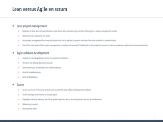 78
• Lean project management
✓ Adoption of other lean concepts like lean construction, lean manufacturing and lean thinking into a project management context.
✓ Delivering more value with less waste
✓ Lean project management has many techniques that can be applied to projects and one of the main methods is standardization
✓ One of the main goals of lean project management is creation and removal of bottlenecks in the production process in order to accelerate growth and increase productivity
• Agile software development
✓ Soepele, en waardegedreven manier om projecten te beheren
✓ Personen zijn belangrijker dan processen
✓ Samenwerking is waardevoller dan onderhandeling
✓ Iteratief ontwikkelproces
✓ Korte feedbackloops
• Scrum
✓ Scrum is just one of the many iterative and incremental agile software development methods
✓ Scrum leverages commitment as change agent
✓ Dagelijkse stand-up meeting: wat heb ik gisteren gedaan, wat ga ik vandaag doen, wat zijn de hindernissen
✓ Oplevering in sprints
✓ Verschillende rollen
Lean versus Agile en scrum
 