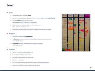 79
• Hoe?
✓ Tussenoplevering om de 2 à 4 weken (sprint)
✓ Opdrachtnemer en opdrachtgever bepalen samen wat in welke sprint opgeleverd wordt (sprint backlog)
✓ Dagelijkse stand-up meeting met alle teamleden 
Wat heb ik gedaan? Wat ga ik doen? Wat zijn de problemen?
✓ Kanban-principes om voortgang te beslissen en planning te visualiseren  
(stories, to do, in progress, testing, done)
✓ Sprints worden afgesloten met een sprint review en het bepalen van de volgende sprint backlog
• Met wie?
✓ Zelfsturend en multidisciplinair ontwikkelteam
✓ Product owner lijst van eisen en taken (user stories of product backlog gesorteerd op prioriteit) 
meestal de opdrachtgever
✓ Scrummaster teamleider, verantwoordelijk voor de daily scrum (standup) 
meestal opdrachtnemer
• Waarom?
✓ Business- en ontwikkelteam beter met elkaar in lijn
✓ Er kan snel geschakeld/gecorrigeerd worden
✓ Korte termijn uitvoeringsdoelen: per sprint, per dag
✓ Flexibele teamorganisatie
✓ Door de tussenopleveringen kan de endgebruiker vroeger in het proces betrokken worden
✓ Iedereen blijft van alles op de hoogte en weet wat zijn/haar taken zijn
Scrum
 