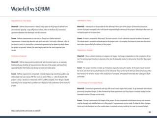 80
Requirements vs. User Stories
 
Waterfall – Deﬁnes requirements in detail. Every aspect of the project is deﬁned and
documented.Typically, a sign-off process follows, often in the form of a contractual
agreement between the developer and the customer.
Scrum – Deﬁnes requirements as user stories.These don’t deﬁne technical
requirements, instead they describe user goals and tasks. Each story is deﬁned in full at
the time it’s built. It’s unusual for a contractual agreement to be drawn up which allows
the project to proceed. Instead, the team begins work on the most important user
stories.
Predictive vs. Empirical
Waterfall – Deﬁnes requirements predictively.Take functional specs as an example.
Traditionally, you’d deﬁne all requirements at the start of the project and have them
approved by the client before any design or build work takes place.
Scrum – Deﬁnes requirements empirically. Instead of planning everything up-front, we
deﬁne high level user stories.We then work on each of these in order of value to the
project.A story is worked on intensively until it is 100% complete, from design to build
to testing. Scrum accepts that a problem can’t always be fully understood at the start of a
project.
Waterfall vs SCRUM
Individuals vs.Teams
Waterfall — Individuals are responsible for the delivery of their part of the project.A hierarchical structure
consists of project manager(s) who hold overall responsibility for delivery of the project. Individuals often work on
multiple projects at the same time.
Scrum — A team is assigned to the project.The team consists of each individual required to deliver the project.
This whole team is available and dedicated to the project until it is complete. No hierarchy exists and the entire
team takes responsibility for delivery of the project.
Sequential vs. Iterative
Waterfall – Plans a project timeline as a sequence of stages. Each stage is dependent on the completion of the
last.The entire project timeline is planned at the start.A releasable product is delivered at the end of the project
timeline.
Scrum – The project timeline is made up of iterations (typically lasting 2-4 weeks).At the start of each iteration
the team and client decide which features will be delivered.They commit to the delivery of those features within
that iteration.An iteration results in the production of complete, releasable functionality that is designed, built
and tested.
Cost of change vs. Encouraged change
Waterfall – Contractual agreements and sign-offs occur at each stage of the project.To go backwards and refactor
previously completed stages, is often hindered by these agreements and may require increased budget and an
extended timeline. Change can be costly.
Scrum – Change is welcomed at all stages of the project.A story completed and delivered during one iteration,
may be changed and modiﬁed later on in the project if improvements can be made.To allow for these changes,
stories yet to be delivered are often scaled down or removed entirely, avoiding the need to increase budget.
https://opticalcortex.com/scrum-vs-waterfall
 