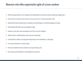 81
• Niet elke organisatie kan of wil omgaan met onzekerheden omtrent op te leveren oplossing, budget, tijd, …
• Zonder sterke visie (lange en korte termijn) is de kans groter dat er ‘verkeerd geschakeld’ wordt
• Bij erg hiërarchische organisaties of complexe samenwerkingen is het beslissingsproces te traag
• Elk teamlid heeft sterke communicatieskills nodig
• Iedereen in het team moet overtuigd zijn van het nut van de methode
• Zelfsturende en multidisciplinair teams zijn een voorwaarde
• Continuïteit en strikte en consequente toepassing van de rolverdeling is belangrijk
• Er is veel vertrouwen en ervaring nodig
• Het is een middel om iets te realiseren maar geen doel op zich
• Het is geen wondermiddel om alle problemen op te lossen
Waarom niet elke organisatie agile of scrum aankan
 