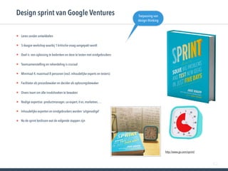 82
• Leren zonder ontwikkelen
• 5-daagse workshop waarbij 1 kritische vraag aangepakt wordt
• Doel is een oplossing te bedenken en deze te testen met eindgebruikers
• Teamsamenstelling en rolverdeling is cruciaal
• Minimaal 4, maximaal 8 personen (excl. inhoudelijke experts en testers)
• Facilitator als procesbewaker en decider als oplossingsbewaker
• Divers team om alle invalshoeken te bewaken
• Nodige expertise: productmanager, ux-expert, it-er, marketeer, …
• Inhoudelijke experten en eindgebruikers worden ‘uitgenodigd’
• Na de sprint beslissen wat de volgende stappen zijn
Design sprint van Google Ventures
http://www.gv.com/sprint/
Toepassing van
design thinking
 