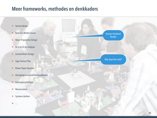 83
• Service design
• Business Model Canvas
• Value Proposition Design
• As is en To be analyses
• Control Room Design
• Lego Serious Play
• Brown Paper Sessions
• Antroplogische onderzoeksmethodes
• Gedragspsychologie
• Neuroscience
• Systeem denken
• …
Meer frameworks, methodes en denkkaders
Human Centered
Design
Wat staat hier niet?
 