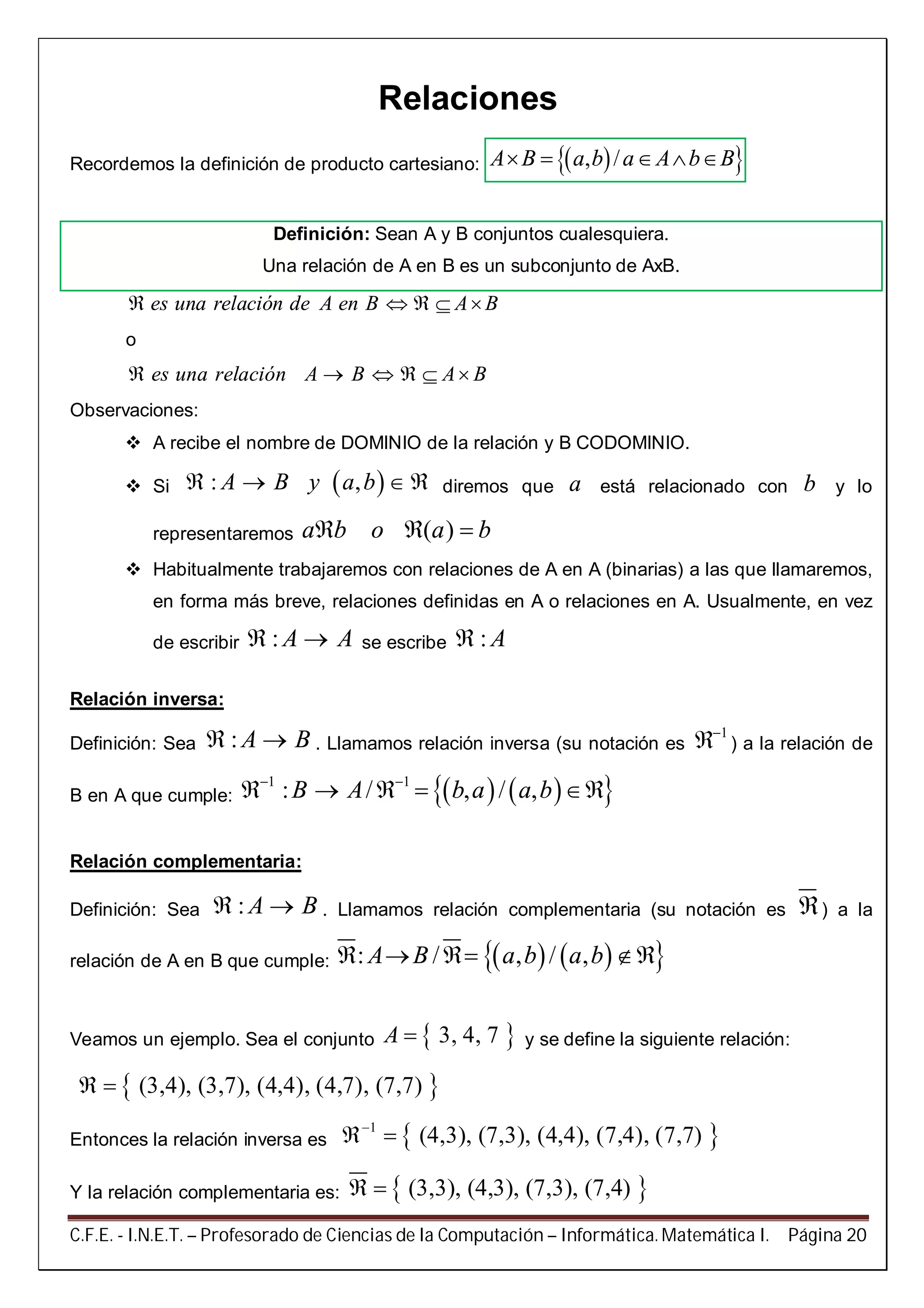 C.F.E. - I.N.E.T. – Profesorado de Ciencias de la Computación – Informática. Matemática I. Página 20
Relaciones
Recordemos la definición de producto cartesiano:   , /A B a b a A b B    
Definición: Sean A y B conjuntos cualesquiera.
Una relación de A en B es un subconjunto de AxB.
es una relación de A en B A B    
o
es una relación A B A B     
Observaciones:
 A recibe el nombre de DOMINIO de la relación y B CODOMINIO.
 Si  : ,A B y a b    diremos que a está relacionado con b y lo
representaremos ( )a b o a b  
 Habitualmente trabajaremos con relaciones de A en A (binarias) a las que llamaremos,
en forma más breve, relaciones definidas en A o relaciones en A. Usualmente, en vez
de escribir : A A  se escribe : A
Relación inversa:
Definición: Sea : A B  . Llamamos relación inversa (su notación es
1
 ) a la relación de
B en A que cumple:     1 1
: / , / ,B A b a a b 
    
Relación complementaria:
Definición: Sea : A B  . Llamamos relación complementaria (su notación es ) a la
relación de A en B que cumple:     : / , / ,A B a b a b   
Veamos un ejemplo. Sea el conjunto  3, 4, 7A  y se define la siguiente relación:
 (3,4), (3,7), (4,4), (4,7), (7,7) 
Entonces la relación inversa es  1
(4,3), (7,3), (4,4), (7,4), (7,7)
 
Y la relación complementaria es:  (3,3), (4,3), (7,3), (7,4) 
 
