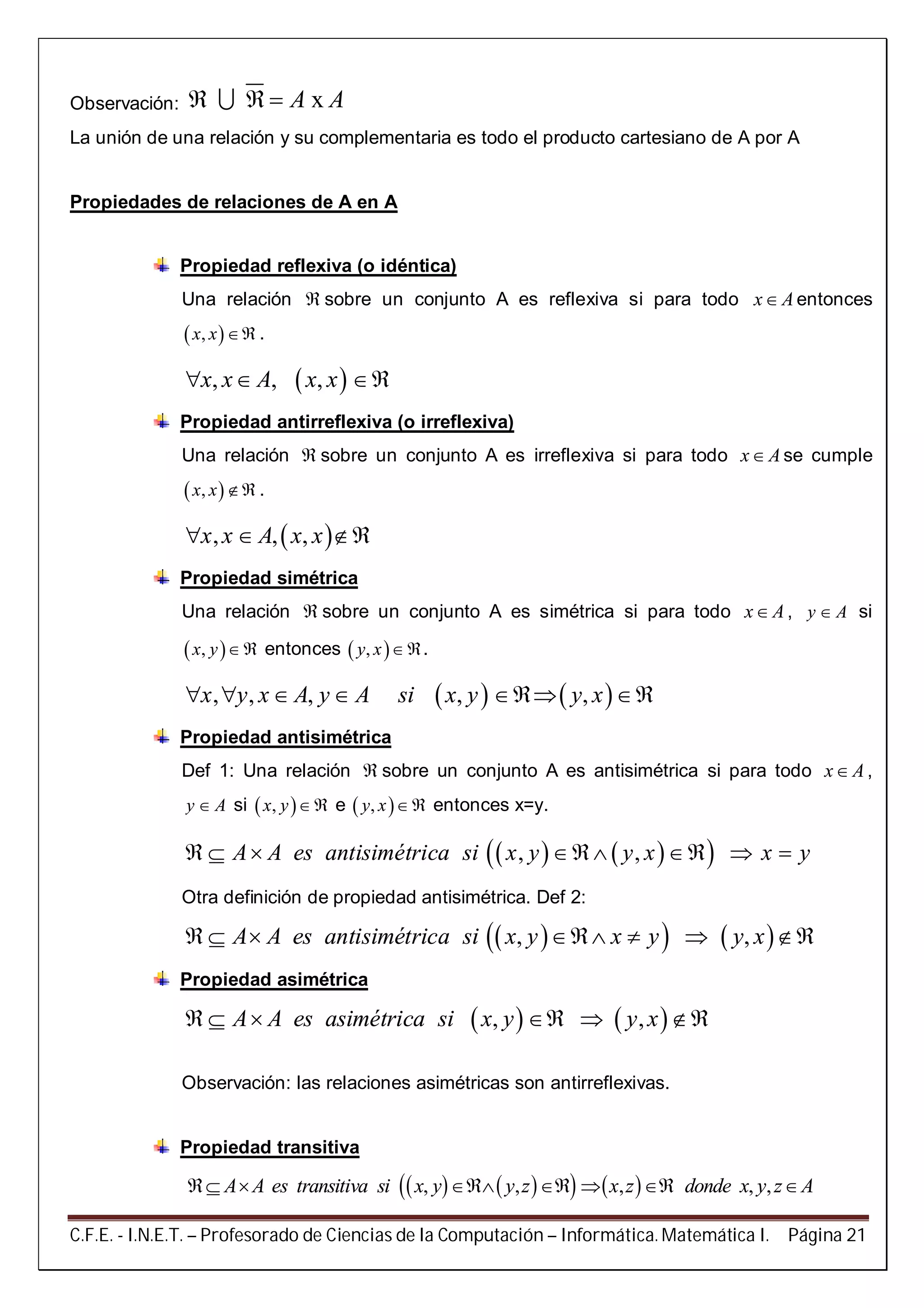 C.F.E. - I.N.E.T. – Profesorado de Ciencias de la Computación – Informática. Matemática I. Página 21
Observación: xA A  
La unión de una relación y su complementaria es todo el producto cartesiano de A por A
Propiedades de relaciones de A en A
Propiedad reflexiva (o idéntica)
Una relación  sobre un conjunto A es reflexiva si para todo x A entonces
 ,x x  .
 , , ,x x A x x  
Propiedad antirreflexiva (o irreflexiva)
Una relación  sobre un conjunto A es irreflexiva si para todo x A se cumple
 ,x x  .
 , , ,x x A x x  
Propiedad simétrica
Una relación  sobre un conjunto A es simétrica si para todo x A , y A si
 ,x y  entonces  ,y x .
   , , , , ,x y x A y A si x y y x     
Propiedad antisimétrica
Def 1: Una relación  sobre un conjunto A es antisimétrica si para todo x A ,
y A si  ,x y  e  ,y x  entonces x=y.
    , ,A A es antisimétrica si x y y x x y      
Otra definición de propiedad antisimétrica. Def 2:
    , ,A A es antisimétrica si x y x y y x      
Propiedad asimétrica
   , ,A A es asimétrica si x y y x     
Observación: las relaciones asimétricas son antirreflexivas.
Propiedad transitiva
      , , , , ,A A es transitiva si x y y z x z donde x y z A      
 