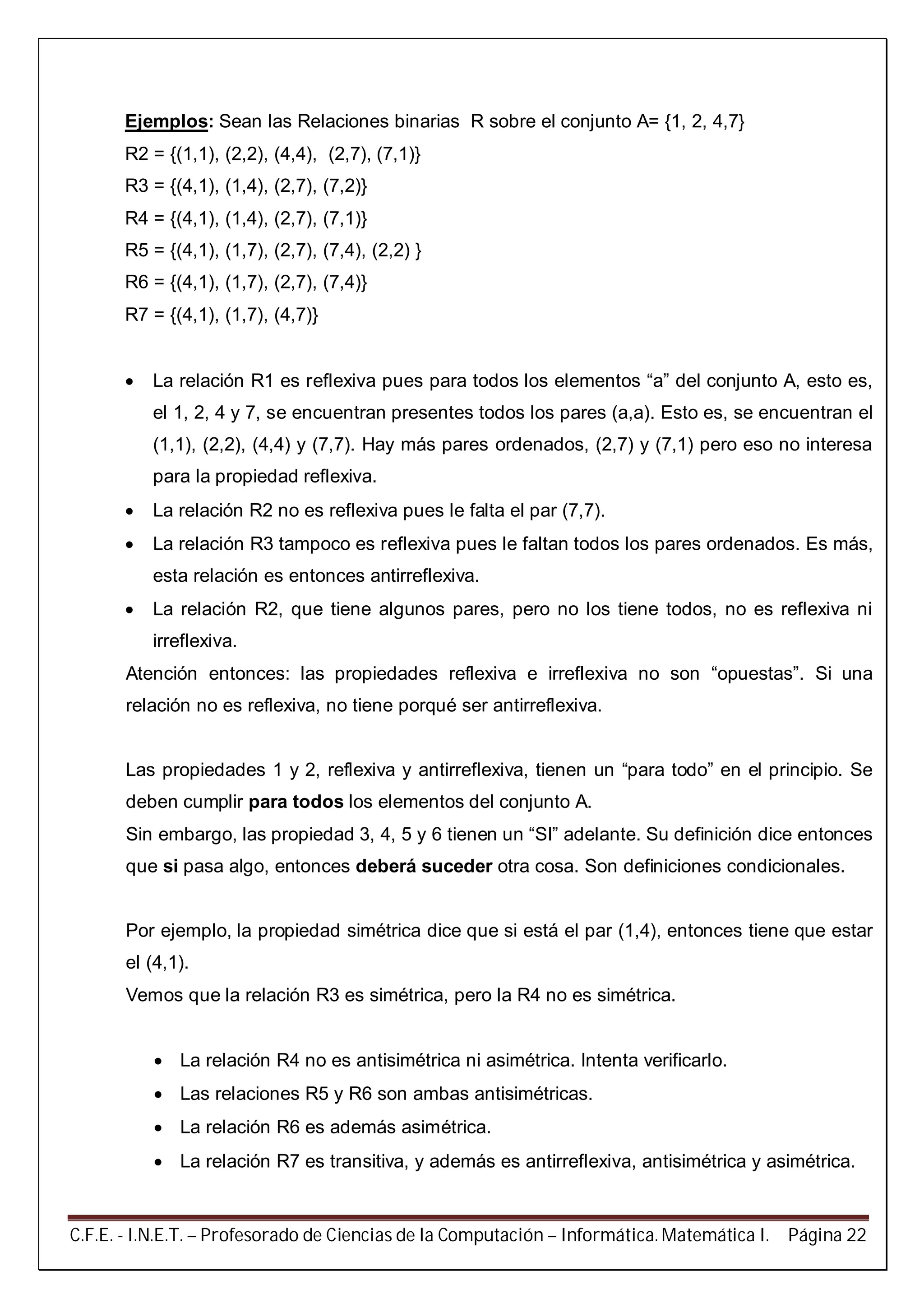 C.F.E. - I.N.E.T. – Profesorado de Ciencias de la Computación – Informática. Matemática I. Página 22
Ejemplos: Sean las Relaciones binarias R sobre el conjunto A= {1, 2, 4,7}
R2 = {(1,1), (2,2), (4,4), (2,7), (7,1)}
R3 = {(4,1), (1,4), (2,7), (7,2)}
R4 = {(4,1), (1,4), (2,7), (7,1)}
R5 = {(4,1), (1,7), (2,7), (7,4), (2,2) }
R6 = {(4,1), (1,7), (2,7), (7,4)}
R7 = {(4,1), (1,7), (4,7)}
 La relación R1 es reflexiva pues para todos los elementos “a” del conjunto A, esto es,
el 1, 2, 4 y 7, se encuentran presentes todos los pares (a,a). Esto es, se encuentran el
(1,1), (2,2), (4,4) y (7,7). Hay más pares ordenados, (2,7) y (7,1) pero eso no interesa
para la propiedad reflexiva.
 La relación R2 no es reflexiva pues le falta el par (7,7).
 La relación R3 tampoco es reflexiva pues le faltan todos los pares ordenados. Es más,
esta relación es entonces antirreflexiva.
 La relación R2, que tiene algunos pares, pero no los tiene todos, no es reflexiva ni
irreflexiva.
Atención entonces: las propiedades reflexiva e irreflexiva no son “opuestas”. Si una
relación no es reflexiva, no tiene porqué ser antirreflexiva.
Las propiedades 1 y 2, reflexiva y antirreflexiva, tienen un “para todo” en el principio. Se
deben cumplir para todos los elementos del conjunto A.
Sin embargo, las propiedad 3, 4, 5 y 6 tienen un “SI” adelante. Su definición dice entonces
que si pasa algo, entonces deberá suceder otra cosa. Son definiciones condicionales.
Por ejemplo, la propiedad simétrica dice que si está el par (1,4), entonces tiene que estar
el (4,1).
Vemos que la relación R3 es simétrica, pero la R4 no es simétrica.
 La relación R4 no es antisimétrica ni asimétrica. Intenta verificarlo.
 Las relaciones R5 y R6 son ambas antisimétricas.
 La relación R6 es además asimétrica.
 La relación R7 es transitiva, y además es antirreflexiva, antisimétrica y asimétrica.
 