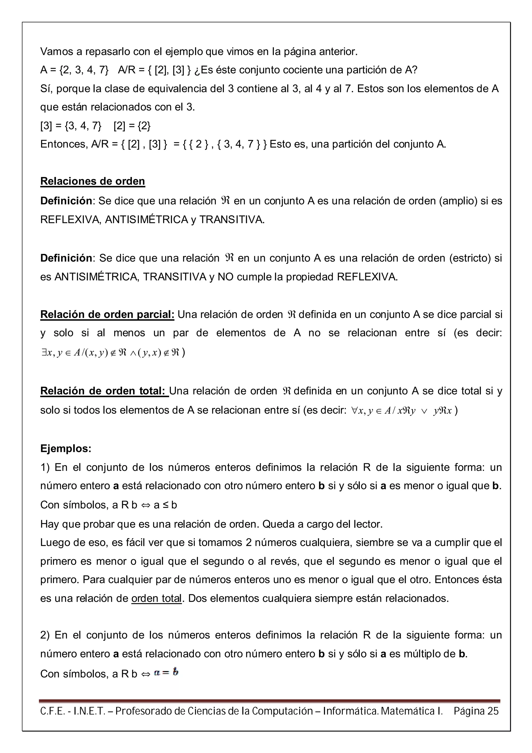 C.F.E. - I.N.E.T. – Profesorado de Ciencias de la Computación – Informática. Matemática I. Página 25
Vamos a repasarlo con el ejemplo que vimos en la página anterior.
A = {2, 3, 4, 7} A/R = { [2], [3] } ¿Es éste conjunto cociente una partición de A?
Sí, porque la clase de equivalencia del 3 contiene al 3, al 4 y al 7. Estos son los elementos de A
que están relacionados con el 3.
[3] = {3, 4, 7} [2] = {2}
Entonces, A/R = { [2] , [3] } = { { 2 } , { 3, 4, 7 } } Esto es, una partición del conjunto A.
Relaciones de orden
Definición: Se dice que una relación  en un conjunto A es una relación de orden (amplio) si es
REFLEXIVA, ANTISIMÉTRICA y TRANSITIVA.
Definición: Se dice que una relación  en un conjunto A es una relación de orden (estricto) si
es ANTISIMÉTRICA, TRANSITIVA y NO cumple la propiedad REFLEXIVA.
Relación de orden parcial: Una relación de orden  definida en un conjunto A se dice parcial si
y solo si al menos un par de elementos de A no se relacionan entre sí (es decir:
, /( , ) ( , )x y A x y y x     )
Relación de orden total: Una relación de orden  definida en un conjunto A se dice total si y
solo si todos los elementos de A se relacionan entre sí (es decir: , /x y A x y y x     )
Ejemplos:
1) En el conjunto de los números enteros definimos la relación R de la siguiente forma: un
número entero a está relacionado con otro número entero b si y sólo si a es menor o igual que b.
Con símbolos, a R b  a ≤ b
Hay que probar que es una relación de orden. Queda a cargo del lector.
Luego de eso, es fácil ver que si tomamos 2 números cualquiera, siembre se va a cumplir que el
primero es menor o igual que el segundo o al revés, que el segundo es menor o igual que el
primero. Para cualquier par de números enteros uno es menor o igual que el otro. Entonces ésta
es una relación de orden total. Dos elementos cualquiera siempre están relacionados.
2) En el conjunto de los números enteros definimos la relación R de la siguiente forma: un
número entero a está relacionado con otro número entero b si y sólo si a es múltiplo de b.
Con símbolos, a R b 
 