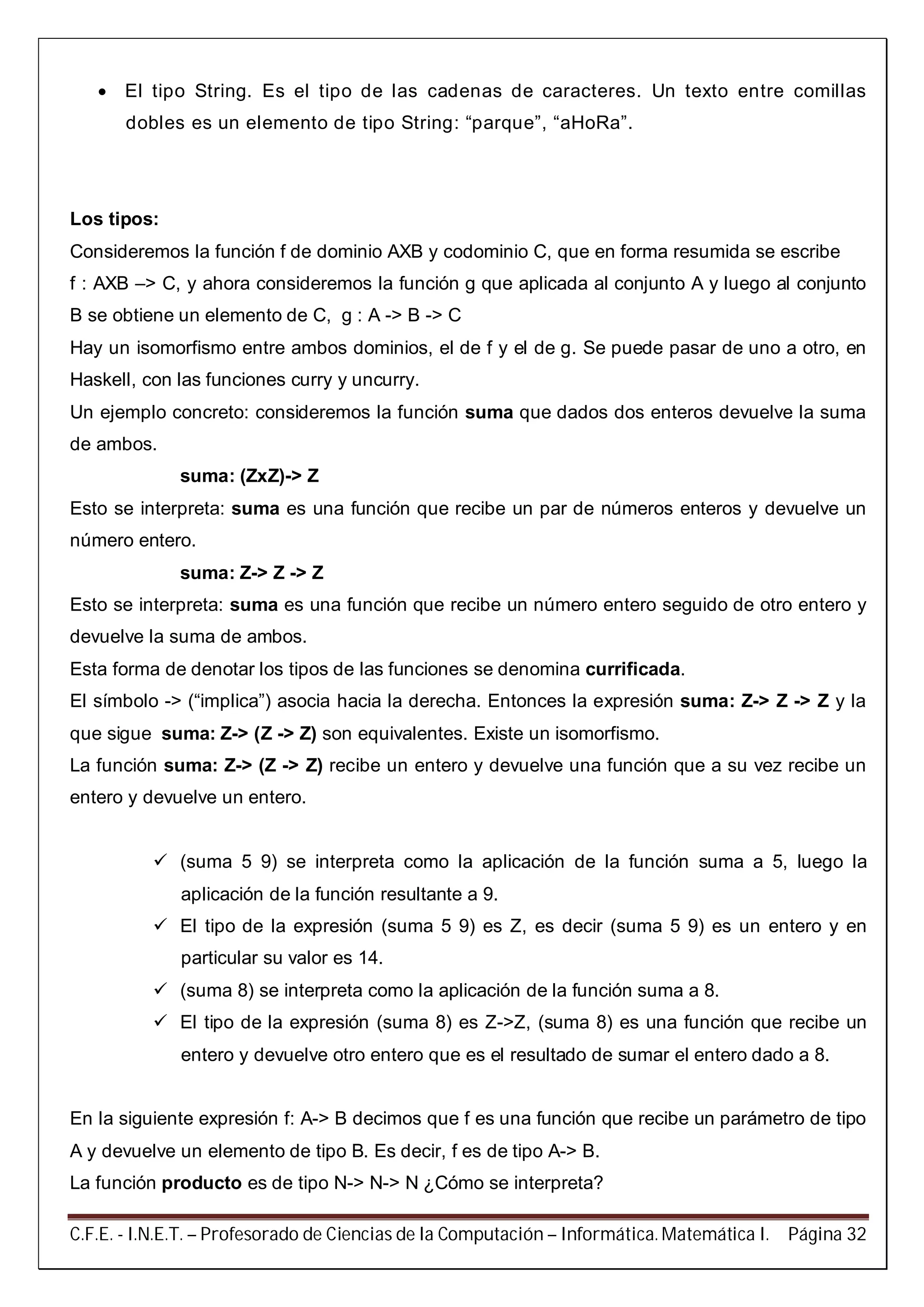 C.F.E. - I.N.E.T. – Profesorado de Ciencias de la Computación – Informática. Matemática I. Página 32
 El tipo String. Es el tipo de las cadenas de caracteres. Un texto entre comillas
dobles es un elemento de tipo String: “parque”, “aHoRa”.
Los tipos:
Consideremos la función f de dominio AXB y codominio C, que en forma resumida se escribe
f : AXB –> C, y ahora consideremos la función g que aplicada al conjunto A y luego al conjunto
B se obtiene un elemento de C, g : A -> B -> C
Hay un isomorfismo entre ambos dominios, el de f y el de g. Se puede pasar de uno a otro, en
Haskell, con las funciones curry y uncurry.
Un ejemplo concreto: consideremos la función suma que dados dos enteros devuelve la suma
de ambos.
suma: (ZxZ)-> Z
Esto se interpreta: suma es una función que recibe un par de números enteros y devuelve un
número entero.
suma: Z-> Z -> Z
Esto se interpreta: suma es una función que recibe un número entero seguido de otro entero y
devuelve la suma de ambos.
Esta forma de denotar los tipos de las funciones se denomina currificada.
El símbolo -> (“implica”) asocia hacia la derecha. Entonces la expresión suma: Z-> Z -> Z y la
que sigue suma: Z-> (Z -> Z) son equivalentes. Existe un isomorfismo.
La función suma: Z-> (Z -> Z) recibe un entero y devuelve una función que a su vez recibe un
entero y devuelve un entero.
 (suma 5 9) se interpreta como la aplicación de la función suma a 5, luego la
aplicación de la función resultante a 9.
 El tipo de la expresión (suma 5 9) es Z, es decir (suma 5 9) es un entero y en
particular su valor es 14.
 (suma 8) se interpreta como la aplicación de la función suma a 8.
 El tipo de la expresión (suma 8) es Z->Z, (suma 8) es una función que recibe un
entero y devuelve otro entero que es el resultado de sumar el entero dado a 8.
En la siguiente expresión f: A-> B decimos que f es una función que recibe un parámetro de tipo
A y devuelve un elemento de tipo B. Es decir, f es de tipo A-> B.
La función producto es de tipo N-> N-> N ¿Cómo se interpreta?
 