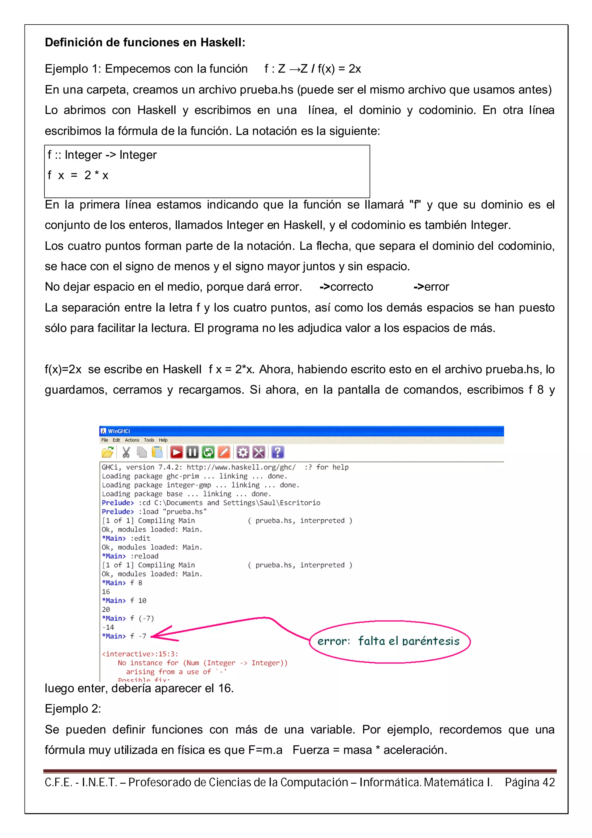 C.F.E. - I.N.E.T. – Profesorado de Ciencias de la Computación – Informática. Matemática I. Página 42
Definición de funciones en Haskell:
Ejemplo 1: Empecemos con la función f : Z →Z / f(x) = 2x
En una carpeta, creamos un archivo prueba.hs (puede ser el mismo archivo que usamos antes)
Lo abrimos con Haskell y escribimos en una línea, el dominio y codominio. En otra línea
escribimos la fórmula de la función. La notación es la siguiente:
f :: Integer -> Integer
f x = 2 * x
En la primera línea estamos indicando que la función se llamará "f" y que su dominio es el
conjunto de los enteros, llamados Integer en Haskell, y el codominio es también Integer.
Los cuatro puntos forman parte de la notación. La flecha, que separa el dominio del codominio,
se hace con el signo de menos y el signo mayor juntos y sin espacio.
No dejar espacio en el medio, porque dará error. ->correcto ->error
La separación entre la letra f y los cuatro puntos, así como los demás espacios se han puesto
sólo para facilitar la lectura. El programa no les adjudica valor a los espacios de más.
f(x)=2x se escribe en Haskell f x = 2*x. Ahora, habiendo escrito esto en el archivo prueba.hs, lo
guardamos, cerramos y recargamos. Si ahora, en la pantalla de comandos, escribimos f 8 y
luego enter, debería aparecer el 16.
Ejemplo 2:
Se pueden definir funciones con más de una variable. Por ejemplo, recordemos que una
fórmula muy utilizada en física es que F=m.a Fuerza = masa * aceleración.
 
