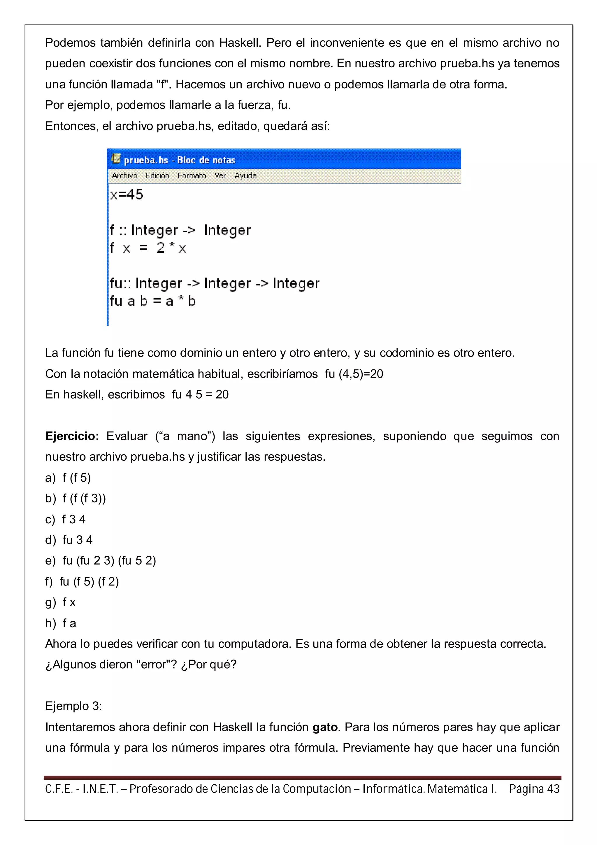 C.F.E. - I.N.E.T. – Profesorado de Ciencias de la Computación – Informática. Matemática I. Página 43
Podemos también definirla con Haskell. Pero el inconveniente es que en el mismo archivo no
pueden coexistir dos funciones con el mismo nombre. En nuestro archivo prueba.hs ya tenemos
una función llamada "f". Hacemos un archivo nuevo o podemos llamarla de otra forma.
Por ejemplo, podemos llamarle a la fuerza, fu.
Entonces, el archivo prueba.hs, editado, quedará así:
La función fu tiene como dominio un entero y otro entero, y su codominio es otro entero.
Con la notación matemática habitual, escribiríamos fu (4,5)=20
En haskell, escribimos fu 4 5 = 20
Ejercicio: Evaluar (“a mano”) las siguientes expresiones, suponiendo que seguimos con
nuestro archivo prueba.hs y justificar las respuestas.
a) f (f 5)
b) f (f (f 3))
c) f 3 4
d) fu 3 4
e) fu (fu 2 3) (fu 5 2)
f) fu (f 5) (f 2)
g) f x
h) f a
Ahora lo puedes verificar con tu computadora. Es una forma de obtener la respuesta correcta.
¿Algunos dieron "error"? ¿Por qué?
Ejemplo 3:
Intentaremos ahora definir con Haskell la función gato. Para los números pares hay que aplicar
una fórmula y para los números impares otra fórmula. Previamente hay que hacer una función
 