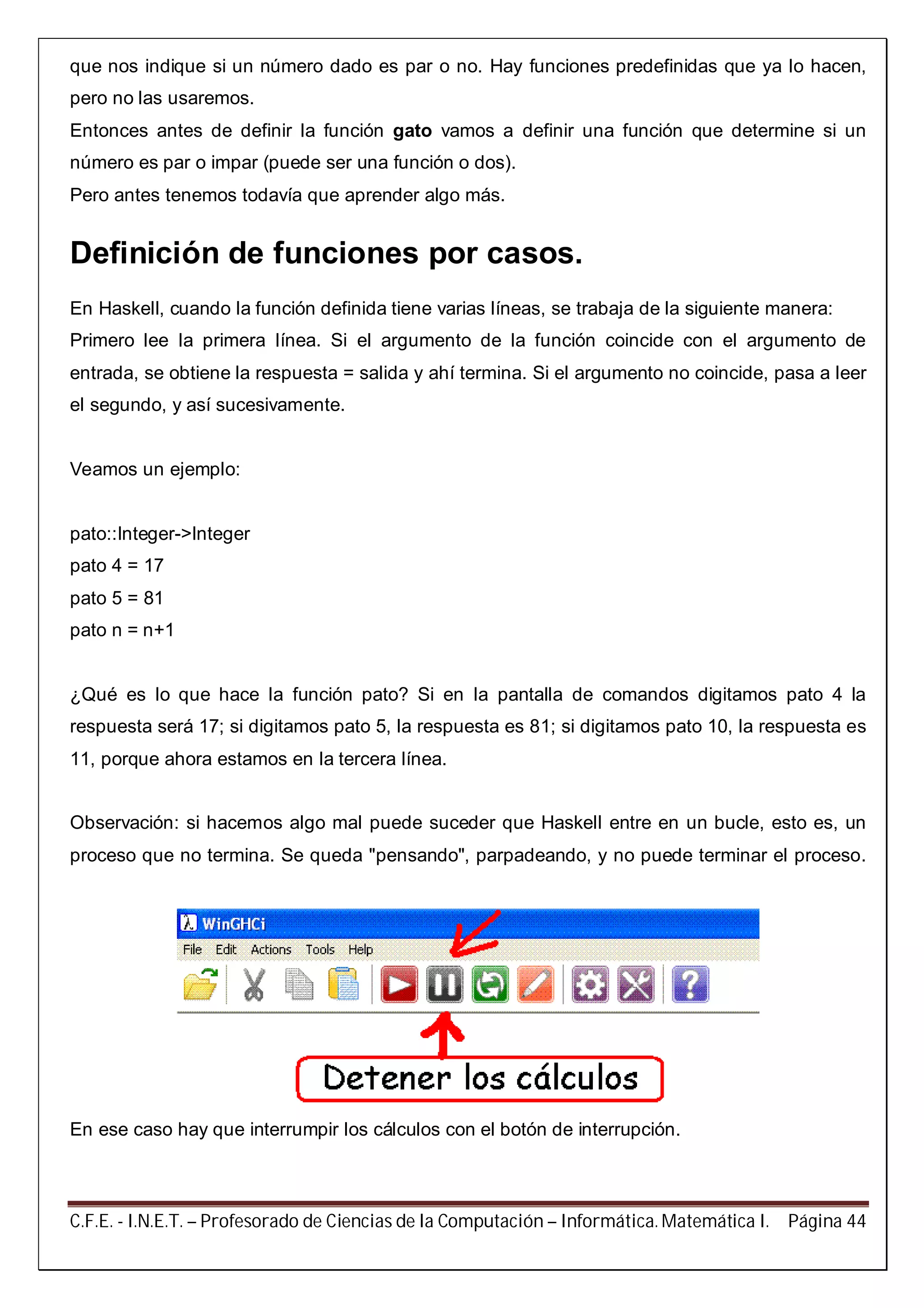 C.F.E. - I.N.E.T. – Profesorado de Ciencias de la Computación – Informática. Matemática I. Página 44
que nos indique si un número dado es par o no. Hay funciones predefinidas que ya lo hacen,
pero no las usaremos.
Entonces antes de definir la función gato vamos a definir una función que determine si un
número es par o impar (puede ser una función o dos).
Pero antes tenemos todavía que aprender algo más.
Definición de funciones por casos.
En Haskell, cuando la función definida tiene varias líneas, se trabaja de la siguiente manera:
Primero lee la primera línea. Si el argumento de la función coincide con el argumento de
entrada, se obtiene la respuesta = salida y ahí termina. Si el argumento no coincide, pasa a leer
el segundo, y así sucesivamente.
Veamos un ejemplo:
pato::Integer->Integer
pato 4 = 17
pato 5 = 81
pato n = n+1
¿Qué es lo que hace la función pato? Si en la pantalla de comandos digitamos pato 4 la
respuesta será 17; si digitamos pato 5, la respuesta es 81; si digitamos pato 10, la respuesta es
11, porque ahora estamos en la tercera línea.
Observación: si hacemos algo mal puede suceder que Haskell entre en un bucle, esto es, un
proceso que no termina. Se queda "pensando", parpadeando, y no puede terminar el proceso.
En ese caso hay que interrumpir los cálculos con el botón de interrupción.
 