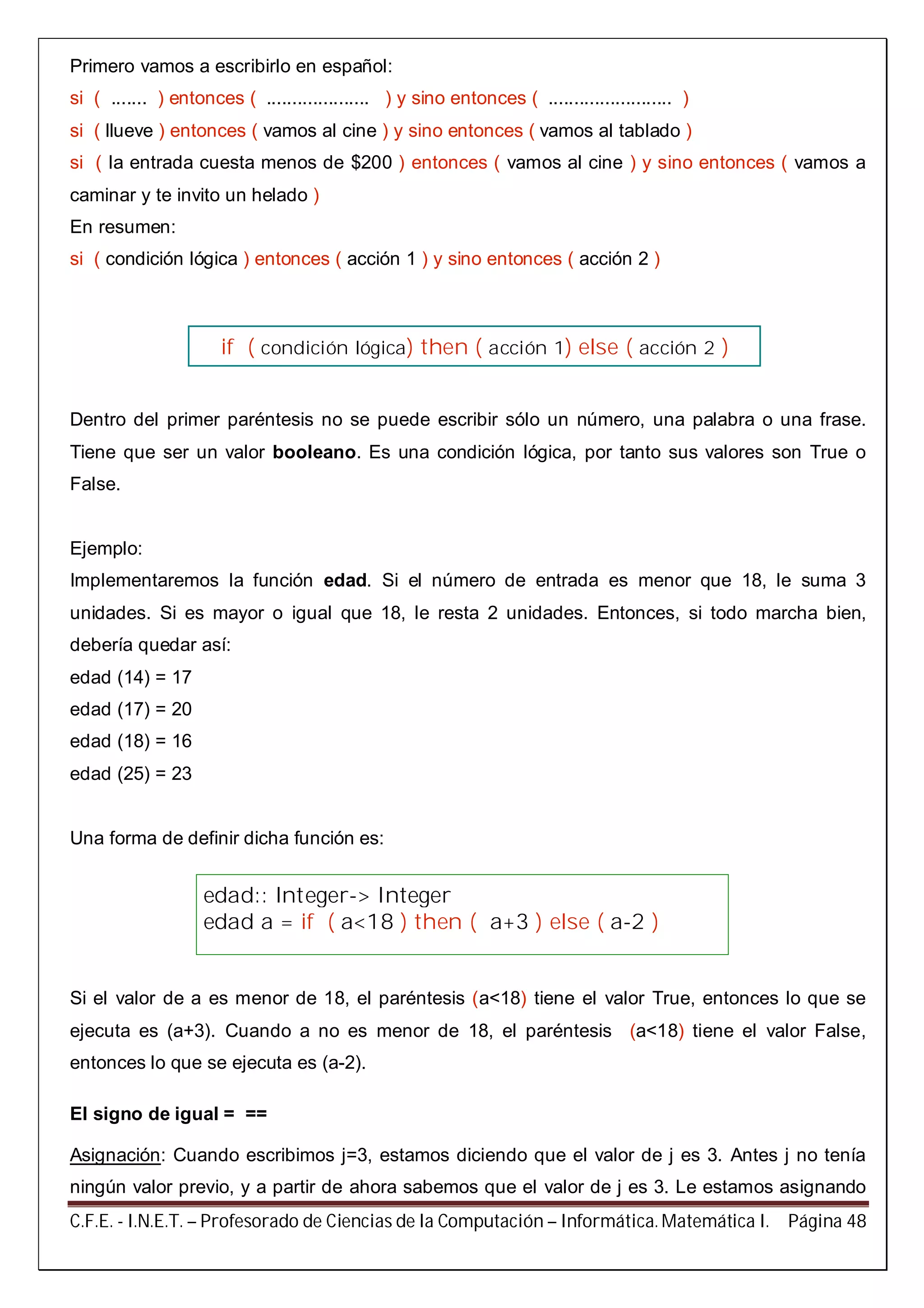 C.F.E. - I.N.E.T. – Profesorado de Ciencias de la Computación – Informática. Matemática I. Página 48
Primero vamos a escribirlo en español:
si ( ....... ) entonces ( .................... ) y sino entonces ( ........................ )
si ( llueve ) entonces ( vamos al cine ) y sino entonces ( vamos al tablado )
si ( la entrada cuesta menos de $200 ) entonces ( vamos al cine ) y sino entonces ( vamos a
caminar y te invito un helado )
En resumen:
si ( condición lógica ) entonces ( acción 1 ) y sino entonces ( acción 2 )
Dentro del primer paréntesis no se puede escribir sólo un número, una palabra o una frase.
Tiene que ser un valor booleano. Es una condición lógica, por tanto sus valores son True o
False.
Ejemplo:
Implementaremos la función edad. Si el número de entrada es menor que 18, le suma 3
unidades. Si es mayor o igual que 18, le resta 2 unidades. Entonces, si todo marcha bien,
debería quedar así:
edad (14) = 17
edad (17) = 20
edad (18) = 16
edad (25) = 23
Una forma de definir dicha función es:
Si el valor de a es menor de 18, el paréntesis (a<18) tiene el valor True, entonces lo que se
ejecuta es (a+3). Cuando a no es menor de 18, el paréntesis (a<18) tiene el valor False,
entonces lo que se ejecuta es (a-2).
El signo de igual = ==
Asignación: Cuando escribimos j=3, estamos diciendo que el valor de j es 3. Antes j no tenía
ningún valor previo, y a partir de ahora sabemos que el valor de j es 3. Le estamos asignando
if ( condición lógica) then ( acción 1) else ( acción 2 )
edad:: Integer-> Integer
edad a = if ( a<18 ) then ( a+3 ) else ( a-2 )
 