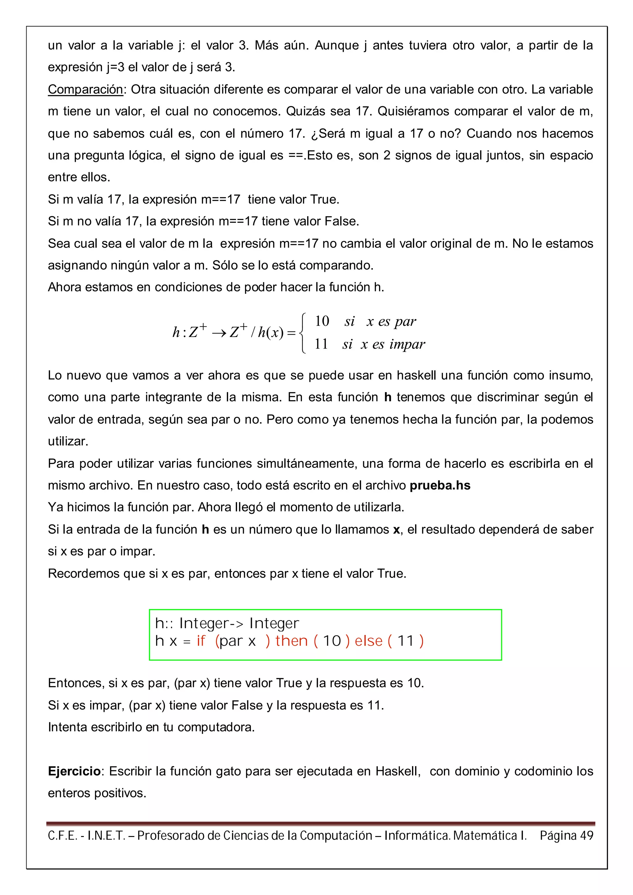 C.F.E. - I.N.E.T. – Profesorado de Ciencias de la Computación – Informática. Matemática I. Página 49
un valor a la variable j: el valor 3. Más aún. Aunque j antes tuviera otro valor, a partir de la
expresión j=3 el valor de j será 3.
Comparación: Otra situación diferente es comparar el valor de una variable con otro. La variable
m tiene un valor, el cual no conocemos. Quizás sea 17. Quisiéramos comparar el valor de m,
que no sabemos cuál es, con el número 17. ¿Será m igual a 17 o no? Cuando nos hacemos
una pregunta lógica, el signo de igual es ==.Esto es, son 2 signos de igual juntos, sin espacio
entre ellos.
Si m valía 17, la expresión m==17 tiene valor True.
Si m no valía 17, la expresión m==17 tiene valor False.
Sea cual sea el valor de m la expresión m==17 no cambia el valor original de m. No le estamos
asignando ningún valor a m. Sólo se lo está comparando.
Ahora estamos en condiciones de poder hacer la función h.
Lo nuevo que vamos a ver ahora es que se puede usar en haskell una función como insumo,
como una parte integrante de la misma. En esta función h tenemos que discriminar según el
valor de entrada, según sea par o no. Pero como ya tenemos hecha la función par, la podemos
utilizar.
Para poder utilizar varias funciones simultáneamente, una forma de hacerlo es escribirla en el
mismo archivo. En nuestro caso, todo está escrito en el archivo prueba.hs
Ya hicimos la función par. Ahora llegó el momento de utilizarla.
Si la entrada de la función h es un número que lo llamamos x, el resultado dependerá de saber
si x es par o impar.
Recordemos que si x es par, entonces par x tiene el valor True.
Entonces, si x es par, (par x) tiene valor True y la respuesta es 10.
Si x es impar, (par x) tiene valor False y la respuesta es 11.
Intenta escribirlo en tu computadora.
Ejercicio: Escribir la función gato para ser ejecutada en Haskell, con dominio y codominio los
enteros positivos.
10
: / ( )
11
si x es par
h Z Z h x
si x es impar
  
  

h:: Integer-> Integer
h x = if (par x ) then ( 10 ) else ( 11 )
 