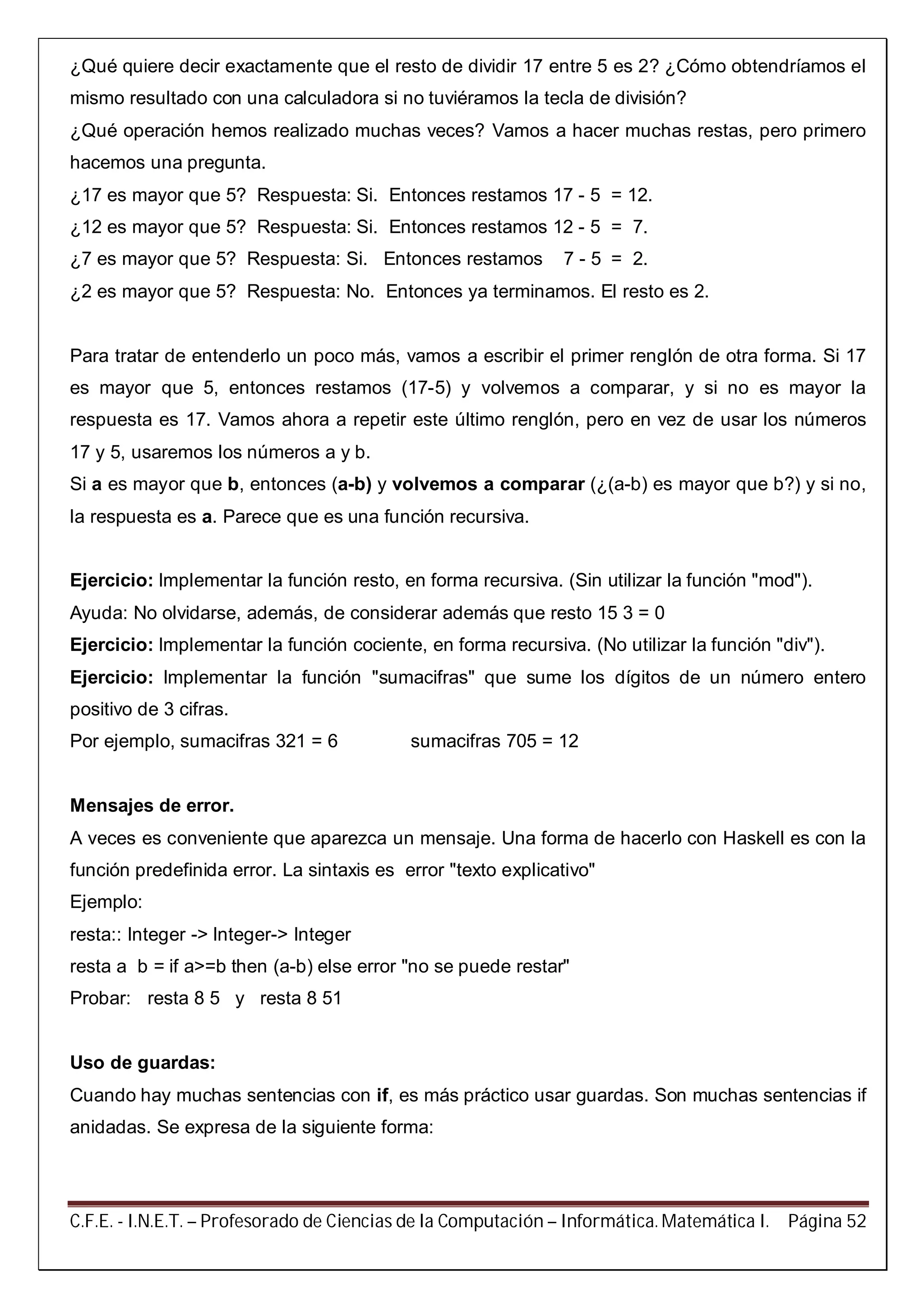 C.F.E. - I.N.E.T. – Profesorado de Ciencias de la Computación – Informática. Matemática I. Página 52
¿Qué quiere decir exactamente que el resto de dividir 17 entre 5 es 2? ¿Cómo obtendríamos el
mismo resultado con una calculadora si no tuviéramos la tecla de división?
¿Qué operación hemos realizado muchas veces? Vamos a hacer muchas restas, pero primero
hacemos una pregunta.
¿17 es mayor que 5? Respuesta: Si. Entonces restamos 17 - 5 = 12.
¿12 es mayor que 5? Respuesta: Si. Entonces restamos 12 - 5 = 7.
¿7 es mayor que 5? Respuesta: Si. Entonces restamos 7 - 5 = 2.
¿2 es mayor que 5? Respuesta: No. Entonces ya terminamos. El resto es 2.
Para tratar de entenderlo un poco más, vamos a escribir el primer renglón de otra forma. Si 17
es mayor que 5, entonces restamos (17-5) y volvemos a comparar, y si no es mayor la
respuesta es 17. Vamos ahora a repetir este último renglón, pero en vez de usar los números
17 y 5, usaremos los números a y b.
Si a es mayor que b, entonces (a-b) y volvemos a comparar (¿(a-b) es mayor que b?) y si no,
la respuesta es a. Parece que es una función recursiva.
Ejercicio: Implementar la función resto, en forma recursiva. (Sin utilizar la función "mod").
Ayuda: No olvidarse, además, de considerar además que resto 15 3 = 0
Ejercicio: Implementar la función cociente, en forma recursiva. (No utilizar la función "div").
Ejercicio: Implementar la función "sumacifras" que sume los dígitos de un número entero
positivo de 3 cifras.
Por ejemplo, sumacifras 321 = 6 sumacifras 705 = 12
Mensajes de error.
A veces es conveniente que aparezca un mensaje. Una forma de hacerlo con Haskell es con la
función predefinida error. La sintaxis es error "texto explicativo"
Ejemplo:
resta:: Integer -> Integer-> Integer
resta a b = if a>=b then (a-b) else error "no se puede restar"
Probar: resta 8 5 y resta 8 51
Uso de guardas:
Cuando hay muchas sentencias con if, es más práctico usar guardas. Son muchas sentencias if
anidadas. Se expresa de la siguiente forma:
 