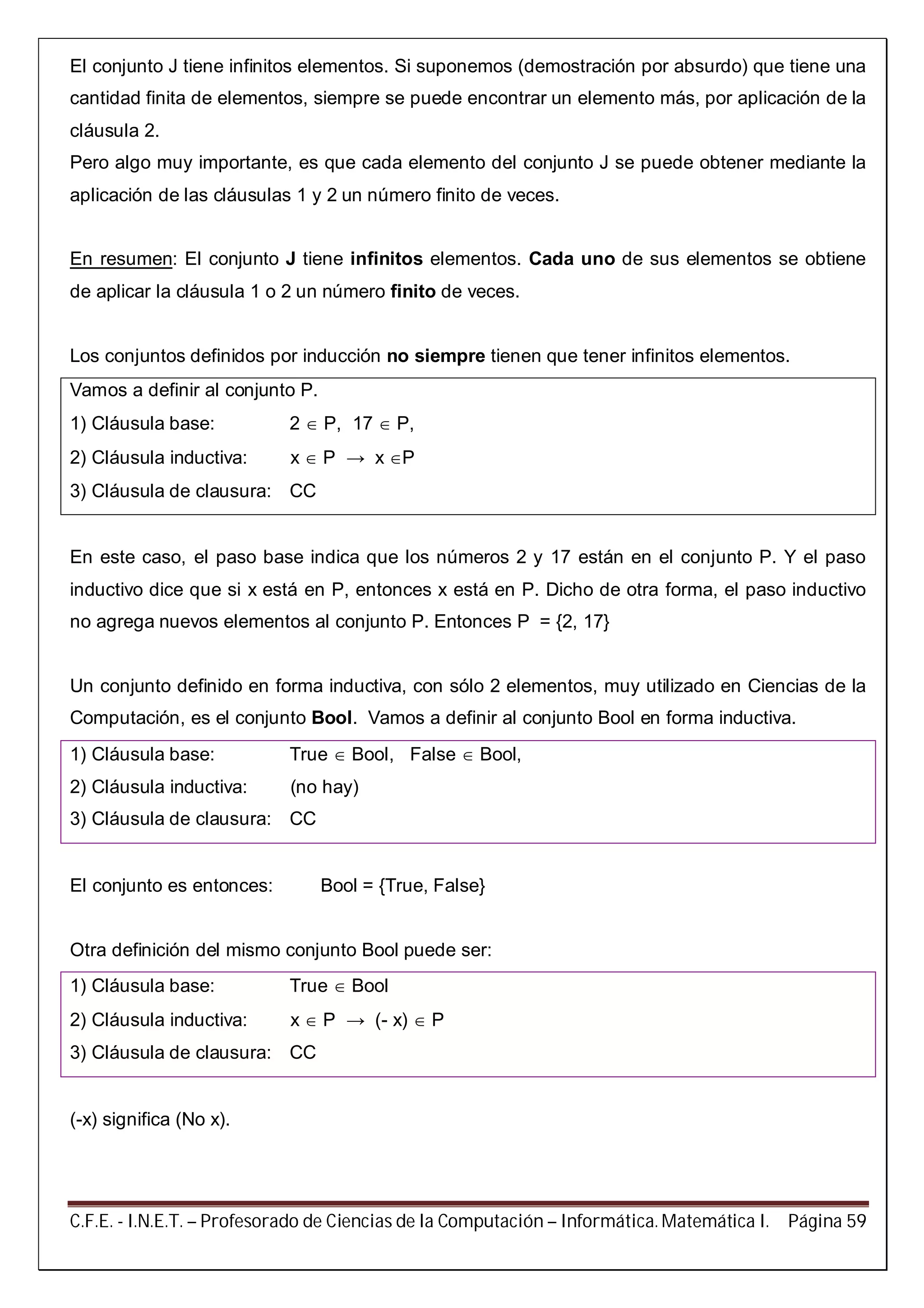 C.F.E. - I.N.E.T. – Profesorado de Ciencias de la Computación – Informática. Matemática I. Página 59
El conjunto J tiene infinitos elementos. Si suponemos (demostración por absurdo) que tiene una
cantidad finita de elementos, siempre se puede encontrar un elemento más, por aplicación de la
cláusula 2.
Pero algo muy importante, es que cada elemento del conjunto J se puede obtener mediante la
aplicación de las cláusulas 1 y 2 un número finito de veces.
En resumen: El conjunto J tiene infinitos elementos. Cada uno de sus elementos se obtiene
de aplicar la cláusula 1 o 2 un número finito de veces.
Los conjuntos definidos por inducción no siempre tienen que tener infinitos elementos.
Vamos a definir al conjunto P.
1) Cláusula base: 2  P, 17  P,
2) Cláusula inductiva: x  P → x P
3) Cláusula de clausura: CC
En este caso, el paso base indica que los números 2 y 17 están en el conjunto P. Y el paso
inductivo dice que si x está en P, entonces x está en P. Dicho de otra forma, el paso inductivo
no agrega nuevos elementos al conjunto P. Entonces P = {2, 17}
Un conjunto definido en forma inductiva, con sólo 2 elementos, muy utilizado en Ciencias de la
Computación, es el conjunto Bool. Vamos a definir al conjunto Bool en forma inductiva.
1) Cláusula base: True  Bool, False  Bool,
2) Cláusula inductiva: (no hay)
3) Cláusula de clausura: CC
El conjunto es entonces: Bool = {True, False}
Otra definición del mismo conjunto Bool puede ser:
1) Cláusula base: True  Bool
2) Cláusula inductiva: x  P → (- x)  P
3) Cláusula de clausura: CC
(-x) significa (No x).
 