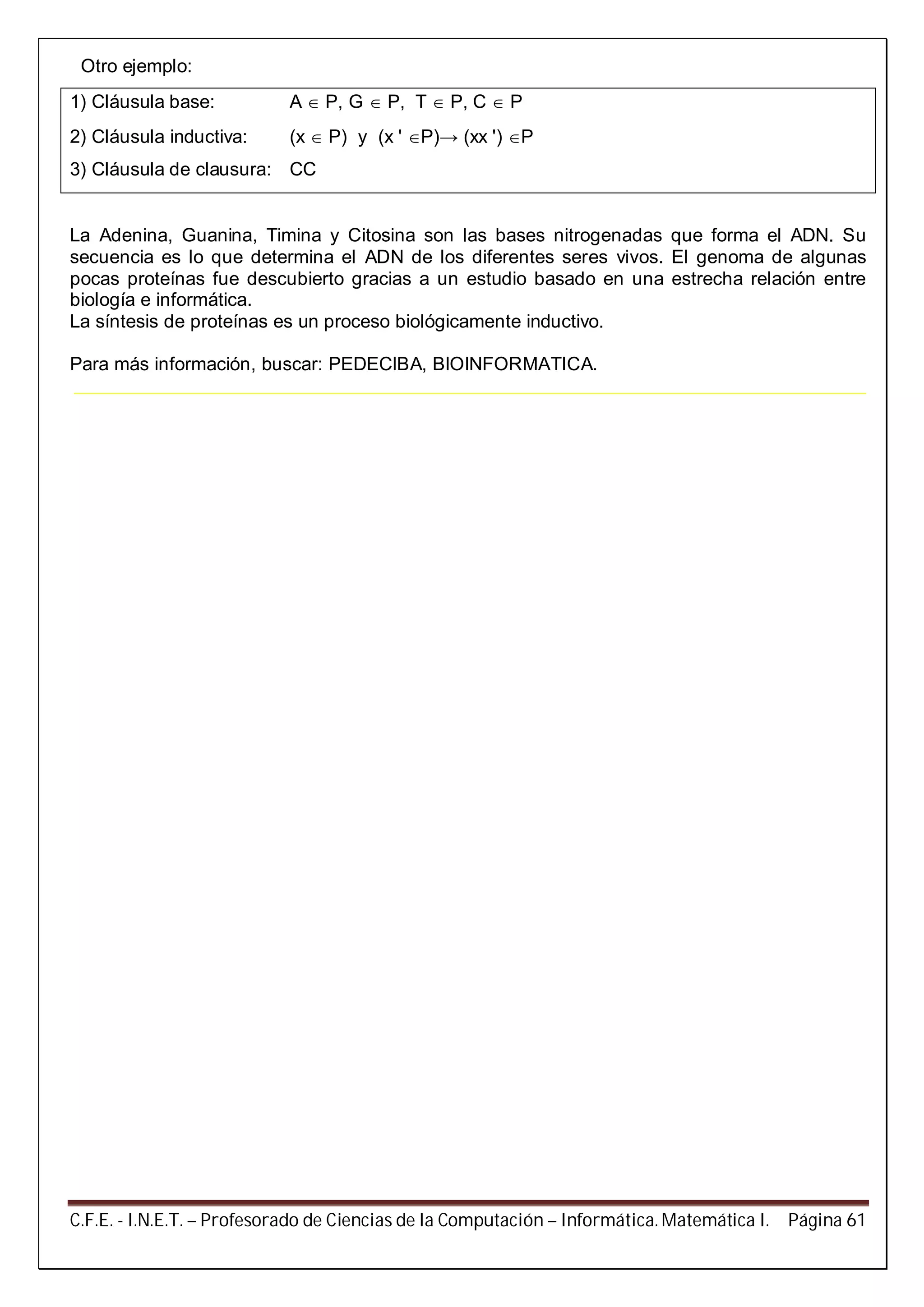 C.F.E. - I.N.E.T. – Profesorado de Ciencias de la Computación – Informática. Matemática I. Página 61
Otro ejemplo:
1) Cláusula base: A  P, G  P, T  P, C  P
2) Cláusula inductiva: (x  P) y (x ' P)→ (xx ') P
3) Cláusula de clausura: CC
La Adenina, Guanina, Timina y Citosina son las bases nitrogenadas que forma el ADN. Su
secuencia es lo que determina el ADN de los diferentes seres vivos. El genoma de algunas
pocas proteínas fue descubierto gracias a un estudio basado en una estrecha relación entre
biología e informática.
La síntesis de proteínas es un proceso biológicamente inductivo.
Para más información, buscar: PEDECIBA, BIOINFORMATICA.
 