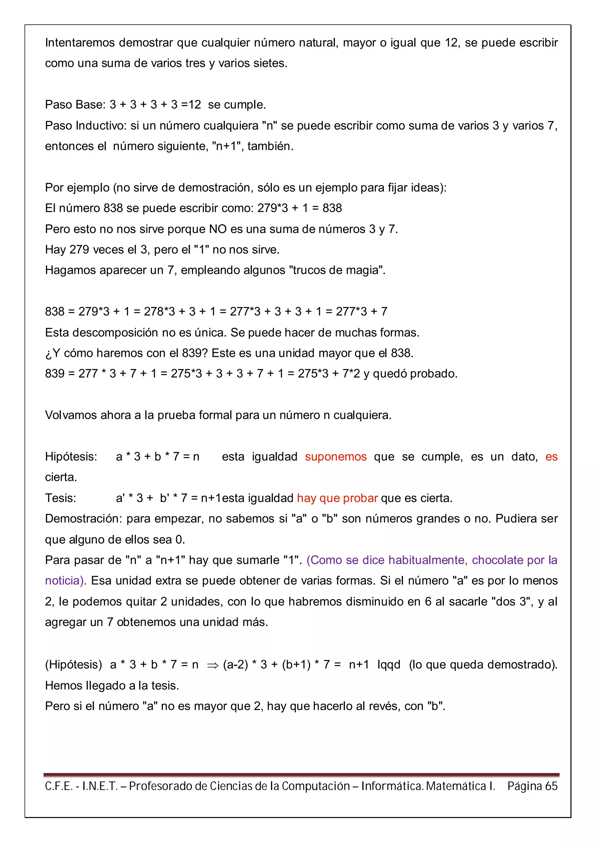 C.F.E. - I.N.E.T. – Profesorado de Ciencias de la Computación – Informática. Matemática I. Página 65
Intentaremos demostrar que cualquier número natural, mayor o igual que 12, se puede escribir
como una suma de varios tres y varios sietes.
Paso Base: 3 + 3 + 3 + 3 =12 se cumple.
Paso Inductivo: si un número cualquiera "n" se puede escribir como suma de varios 3 y varios 7,
entonces el número siguiente, "n+1", también.
Por ejemplo (no sirve de demostración, sólo es un ejemplo para fijar ideas):
El número 838 se puede escribir como: 279*3 + 1 = 838
Pero esto no nos sirve porque NO es una suma de números 3 y 7.
Hay 279 veces el 3, pero el "1" no nos sirve.
Hagamos aparecer un 7, empleando algunos "trucos de magia".
838 = 279*3 + 1 = 278*3 + 3 + 1 = 277*3 + 3 + 3 + 1 = 277*3 + 7
Esta descomposición no es única. Se puede hacer de muchas formas.
¿Y cómo haremos con el 839? Este es una unidad mayor que el 838.
839 = 277 * 3 + 7 + 1 = 275*3 + 3 + 3 + 7 + 1 = 275*3 + 7*2 y quedó probado.
Volvamos ahora a la prueba formal para un número n cualquiera.
Hipótesis: a * 3 + b * 7 = n esta igualdad suponemos que se cumple, es un dato, es
cierta.
Tesis: a' * 3 + b' * 7 = n+1esta igualdad hay que probar que es cierta.
Demostración: para empezar, no sabemos si "a" o "b" son números grandes o no. Pudiera ser
que alguno de ellos sea 0.
Para pasar de "n" a "n+1" hay que sumarle "1". (Como se dice habitualmente, chocolate por la
noticia). Esa unidad extra se puede obtener de varias formas. Si el número "a" es por lo menos
2, le podemos quitar 2 unidades, con lo que habremos disminuido en 6 al sacarle "dos 3", y al
agregar un 7 obtenemos una unidad más.
(Hipótesis) a * 3 + b * 7 = n  (a-2) * 3 + (b+1) * 7 = n+1 lqqd (lo que queda demostrado).
Hemos llegado a la tesis.
Pero si el número "a" no es mayor que 2, hay que hacerlo al revés, con "b".
 
