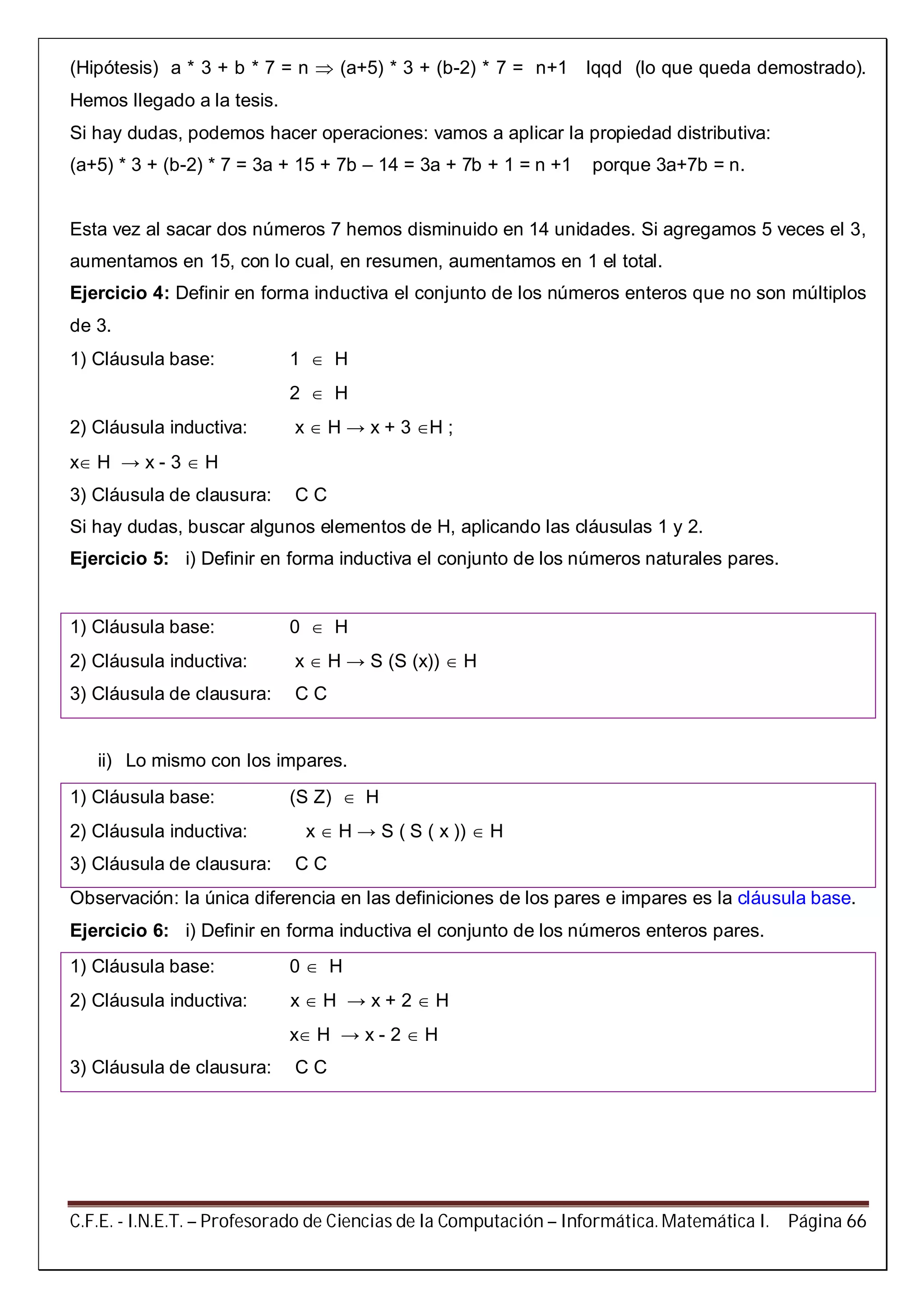 C.F.E. - I.N.E.T. – Profesorado de Ciencias de la Computación – Informática. Matemática I. Página 66
(Hipótesis) a * 3 + b * 7 = n  (a+5) * 3 + (b-2) * 7 = n+1 lqqd (lo que queda demostrado).
Hemos llegado a la tesis.
Si hay dudas, podemos hacer operaciones: vamos a aplicar la propiedad distributiva:
(a+5) * 3 + (b-2) * 7 = 3a + 15 + 7b – 14 = 3a + 7b + 1 = n +1 porque 3a+7b = n.
Esta vez al sacar dos números 7 hemos disminuido en 14 unidades. Si agregamos 5 veces el 3,
aumentamos en 15, con lo cual, en resumen, aumentamos en 1 el total.
Ejercicio 4: Definir en forma inductiva el conjunto de los números enteros que no son múltiplos
de 3.
1) Cláusula base: 1  H
2  H
2) Cláusula inductiva: x  H → x + 3 H ;
x H → x - 3  H
3) Cláusula de clausura: C C
Si hay dudas, buscar algunos elementos de H, aplicando las cláusulas 1 y 2.
Ejercicio 5: i) Definir en forma inductiva el conjunto de los números naturales pares.
1) Cláusula base: 0  H
2) Cláusula inductiva: x  H → S (S (x))  H
3) Cláusula de clausura: C C
ii) Lo mismo con los impares.
1) Cláusula base: (S Z)  H
2) Cláusula inductiva: x  H → S ( S ( x ))  H
3) Cláusula de clausura: C C
Observación: la única diferencia en las definiciones de los pares e impares es la cláusula base.
Ejercicio 6: i) Definir en forma inductiva el conjunto de los números enteros pares.
1) Cláusula base: 0  H
2) Cláusula inductiva: x  H → x + 2  H
x H → x - 2  H
3) Cláusula de clausura: C C
 