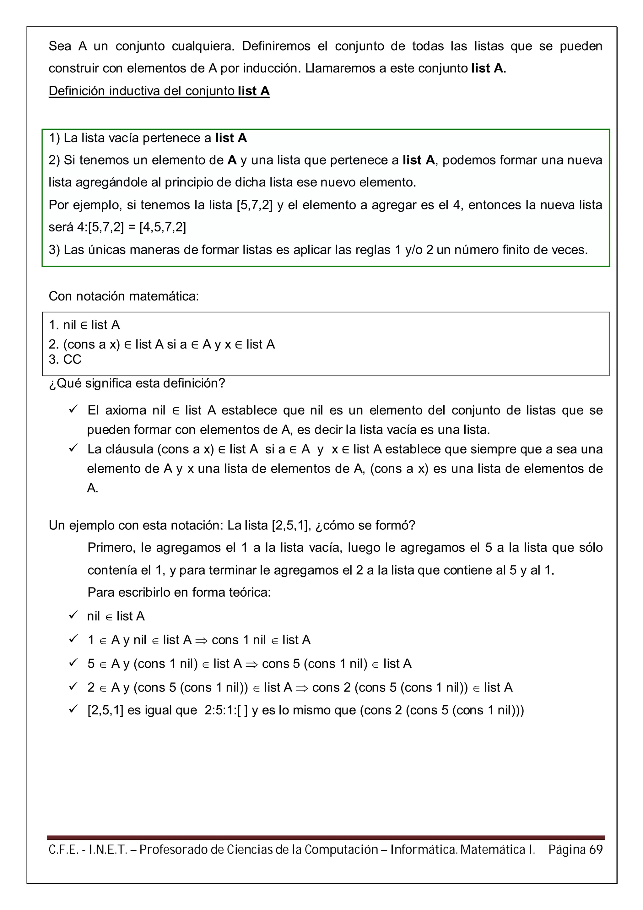 C.F.E. - I.N.E.T. – Profesorado de Ciencias de la Computación – Informática. Matemática I. Página 69
Sea A un conjunto cualquiera. Definiremos el conjunto de todas las listas que se pueden
construir con elementos de A por inducción. Llamaremos a este conjunto list A.
Definición inductiva del conjunto list A
1) La lista vacía pertenece a list A
2) Si tenemos un elemento de A y una lista que pertenece a list A, podemos formar una nueva
lista agregándole al principio de dicha lista ese nuevo elemento.
Por ejemplo, si tenemos la lista [5,7,2] y el elemento a agregar es el 4, entonces la nueva lista
será 4:[5,7,2] = [4,5,7,2]
3) Las únicas maneras de formar listas es aplicar las reglas 1 y/o 2 un número finito de veces.
Con notación matemática:
1. nil ∈ list A
2. (cons a x) ∈ list A si a ∈ A y x ∈ list A
3. CC
¿Qué significa esta definición?
 El axioma nil ∈ list A establece que nil es un elemento del conjunto de listas que se
pueden formar con elementos de A, es decir la lista vacía es una lista.
 La cláusula (cons a x) ∈ list A si a ∈ A y x ∈ list A establece que siempre que a sea una
elemento de A y x una lista de elementos de A, (cons a x) es una lista de elementos de
A.
Un ejemplo con esta notación: La lista [2,5,1], ¿cómo se formó?
Primero, le agregamos el 1 a la lista vacía, luego le agregamos el 5 a la lista que sólo
contenía el 1, y para terminar le agregamos el 2 a la lista que contiene al 5 y al 1.
Para escribirlo en forma teórica:
 nil  list A
 1  A y nil  list A  cons 1 nil  list A
 5  A y (cons 1 nil)  list A  cons 5 (cons 1 nil)  list A
 2  A y (cons 5 (cons 1 nil))  list A  cons 2 (cons 5 (cons 1 nil))  list A
 [2,5,1] es igual que 2:5:1:[ ] y es lo mismo que (cons 2 (cons 5 (cons 1 nil)))
 