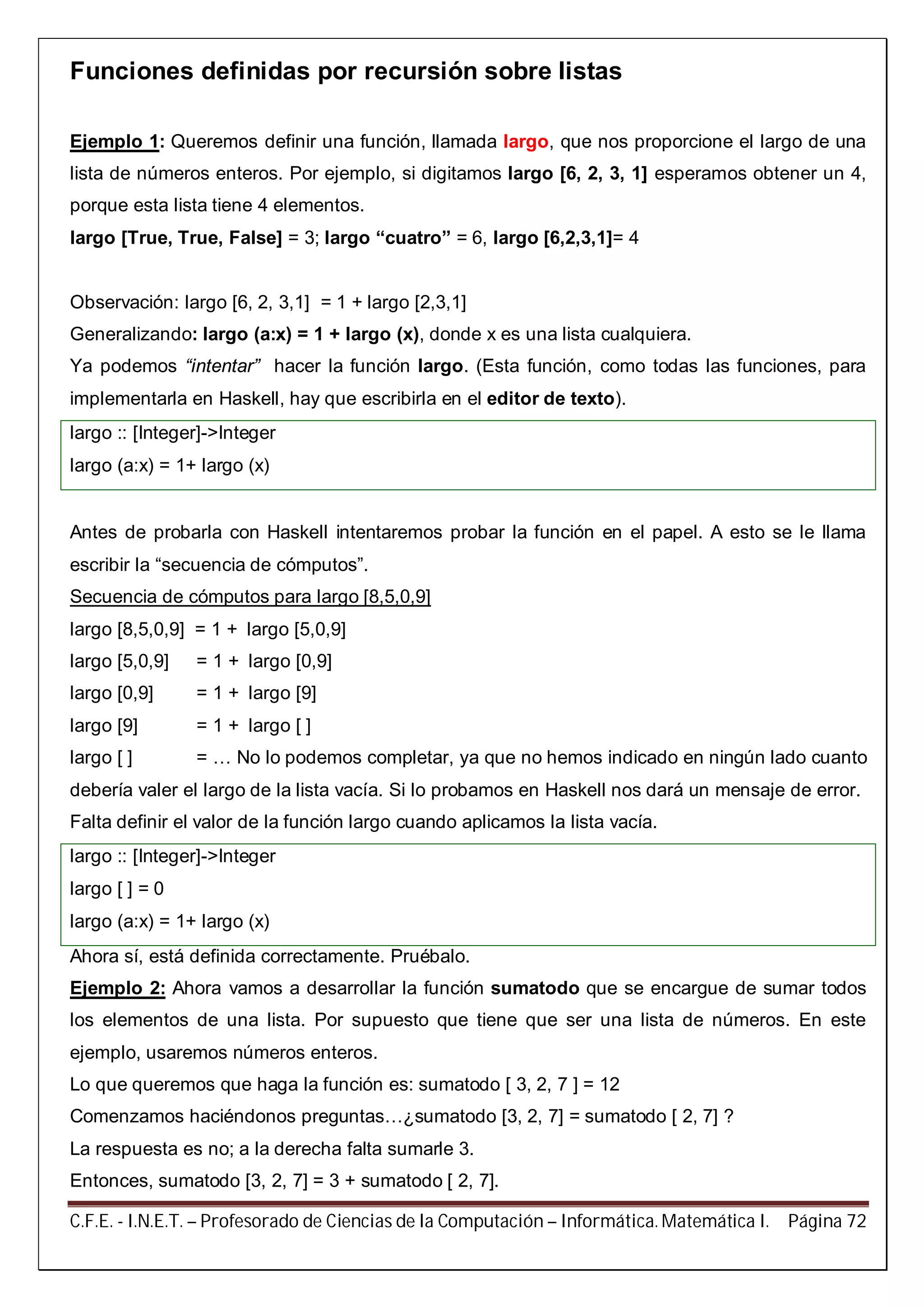 C.F.E. - I.N.E.T. – Profesorado de Ciencias de la Computación – Informática. Matemática I. Página 72
Funciones definidas por recursión sobre listas
Ejemplo 1: Queremos definir una función, llamada largo, que nos proporcione el largo de una
lista de números enteros. Por ejemplo, si digitamos largo [6, 2, 3, 1] esperamos obtener un 4,
porque esta lista tiene 4 elementos.
largo [True, True, False] = 3; largo “cuatro” = 6, largo [6,2,3,1]= 4
Observación: largo [6, 2, 3,1] = 1 + largo [2,3,1]
Generalizando: largo (a:x) = 1 + largo (x), donde x es una lista cualquiera.
Ya podemos “intentar” hacer la función largo. (Esta función, como todas las funciones, para
implementarla en Haskell, hay que escribirla en el editor de texto).
largo :: [Integer]->Integer
largo (a:x) = 1+ largo (x)
Antes de probarla con Haskell intentaremos probar la función en el papel. A esto se le llama
escribir la “secuencia de cómputos”.
Secuencia de cómputos para largo [8,5,0,9]
largo [8,5,0,9] = 1 + largo [5,0,9]
largo [5,0,9] = 1 + largo [0,9]
largo [0,9] = 1 + largo [9]
largo [9] = 1 + largo [ ]
largo [ ] = … No lo podemos completar, ya que no hemos indicado en ningún lado cuanto
debería valer el largo de la lista vacía. Si lo probamos en Haskell nos dará un mensaje de error.
Falta definir el valor de la función largo cuando aplicamos la lista vacía.
largo :: [Integer]->Integer
largo [ ] = 0
largo (a:x) = 1+ largo (x)
Ahora sí, está definida correctamente. Pruébalo.
Ejemplo 2: Ahora vamos a desarrollar la función sumatodo que se encargue de sumar todos
los elementos de una lista. Por supuesto que tiene que ser una lista de números. En este
ejemplo, usaremos números enteros.
Lo que queremos que haga la función es: sumatodo [ 3, 2, 7 ] = 12
Comenzamos haciéndonos preguntas…¿sumatodo [3, 2, 7] = sumatodo [ 2, 7] ?
La respuesta es no; a la derecha falta sumarle 3.
Entonces, sumatodo [3, 2, 7] = 3 + sumatodo [ 2, 7].
 
