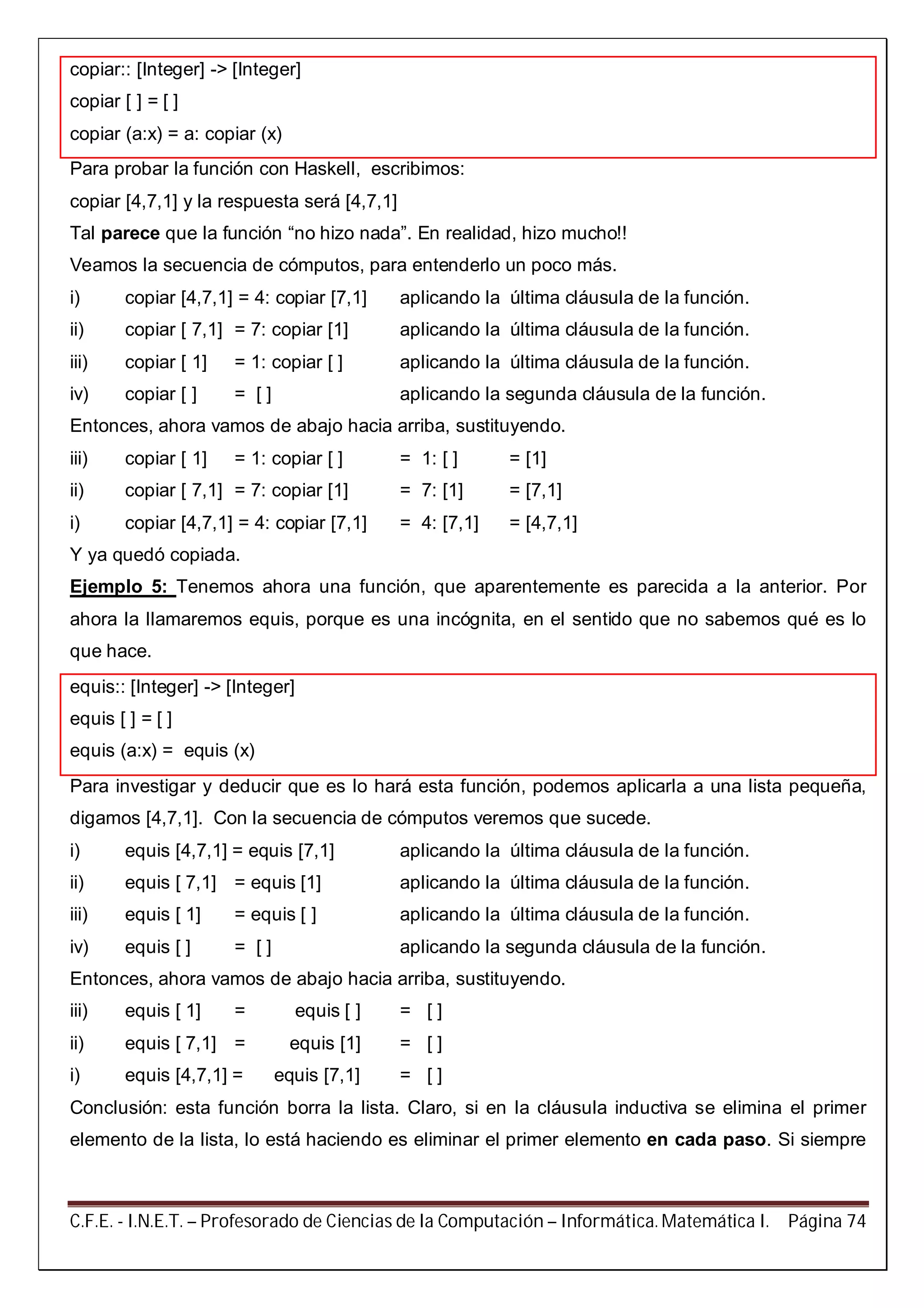 C.F.E. - I.N.E.T. – Profesorado de Ciencias de la Computación – Informática. Matemática I. Página 74
copiar:: [Integer] -> [Integer]
copiar [ ] = [ ]
copiar (a:x) = a: copiar (x)
Para probar la función con Haskell, escribimos:
copiar [4,7,1] y la respuesta será [4,7,1]
Tal parece que la función “no hizo nada”. En realidad, hizo mucho!!
Veamos la secuencia de cómputos, para entenderlo un poco más.
i) copiar [4,7,1] = 4: copiar [7,1] aplicando la última cláusula de la función.
ii) copiar [ 7,1] = 7: copiar [1] aplicando la última cláusula de la función.
iii) copiar [ 1] = 1: copiar [ ] aplicando la última cláusula de la función.
iv) copiar [ ] = [ ] aplicando la segunda cláusula de la función.
Entonces, ahora vamos de abajo hacia arriba, sustituyendo.
iii) copiar [ 1] = 1: copiar [ ] = 1: [ ] = [1]
ii) copiar [ 7,1] = 7: copiar [1] = 7: [1] = [7,1]
i) copiar [4,7,1] = 4: copiar [7,1] = 4: [7,1] = [4,7,1]
Y ya quedó copiada.
Ejemplo 5: Tenemos ahora una función, que aparentemente es parecida a la anterior. Por
ahora la llamaremos equis, porque es una incógnita, en el sentido que no sabemos qué es lo
que hace.
equis:: [Integer] -> [Integer]
equis [ ] = [ ]
equis (a:x) = equis (x)
Para investigar y deducir que es lo hará esta función, podemos aplicarla a una lista pequeña,
digamos [4,7,1]. Con la secuencia de cómputos veremos que sucede.
i) equis [4,7,1] = equis [7,1] aplicando la última cláusula de la función.
ii) equis [ 7,1] = equis [1] aplicando la última cláusula de la función.
iii) equis [ 1] = equis [ ] aplicando la última cláusula de la función.
iv) equis [ ] = [ ] aplicando la segunda cláusula de la función.
Entonces, ahora vamos de abajo hacia arriba, sustituyendo.
iii) equis [ 1] = equis [ ] = [ ]
ii) equis [ 7,1] = equis [1] = [ ]
i) equis [4,7,1] = equis [7,1] = [ ]
Conclusión: esta función borra la lista. Claro, si en la cláusula inductiva se elimina el primer
elemento de la lista, lo está haciendo es eliminar el primer elemento en cada paso. Si siempre
 