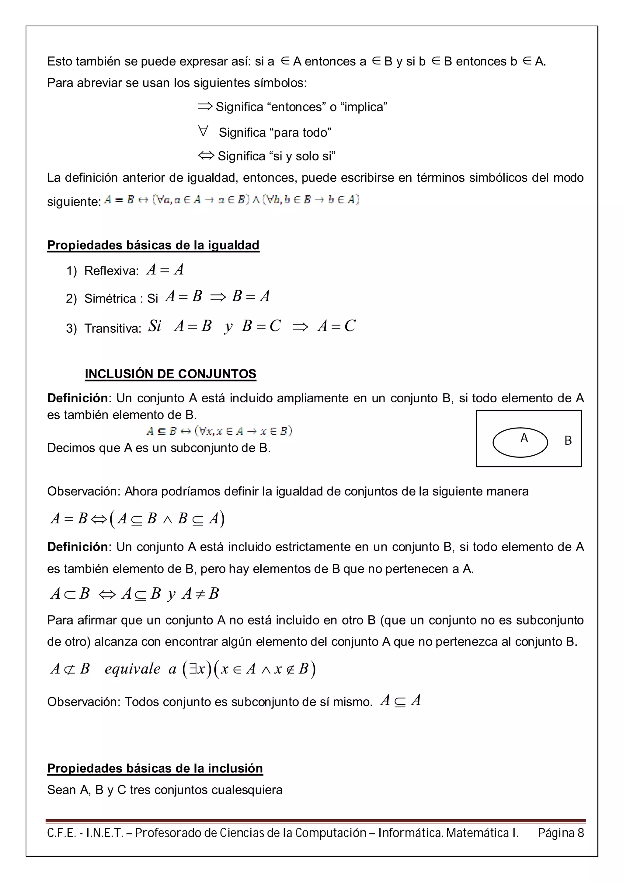 C.F.E. - I.N.E.T. – Profesorado de Ciencias de la Computación – Informática. Matemática I. Página 8
Esto también se puede expresar así: si a A entonces a B y si b B entonces b A.
Para abreviar se usan los siguientes símbolos:
Significa “entonces” o “implica”
 Significa “para todo”
 Significa “si y solo si”
La definición anterior de igualdad, entonces, puede escribirse en términos simbólicos del modo
siguiente:
Propiedades básicas de la igualdad
1) Reflexiva: A A
2) Simétrica : Si A B B A  
3) Transitiva: Si A B y B C A C   
INCLUSIÓN DE CONJUNTOS
Definición: Un conjunto A está incluido ampliamente en un conjunto B, si todo elemento de A
es también elemento de B.
Decimos que A es un subconjunto de B.
Observación: Ahora podríamos definir la igualdad de conjuntos de la siguiente manera
 A B A B B A    
Definición: Un conjunto A está incluido estrictamente en un conjunto B, si todo elemento de A
es también elemento de B, pero hay elementos de B que no pertenecen a A.
A B A B y A B   
Para afirmar que un conjunto A no está incluido en otro B (que un conjunto no es subconjunto
de otro) alcanza con encontrar algún elemento del conjunto A que no pertenezca al conjunto B.
  A B equivale a x x A x B    
Observación: Todos conjunto es subconjunto de sí mismo. A A
Propiedades básicas de la inclusión
Sean A, B y C tres conjuntos cualesquiera
BA
 