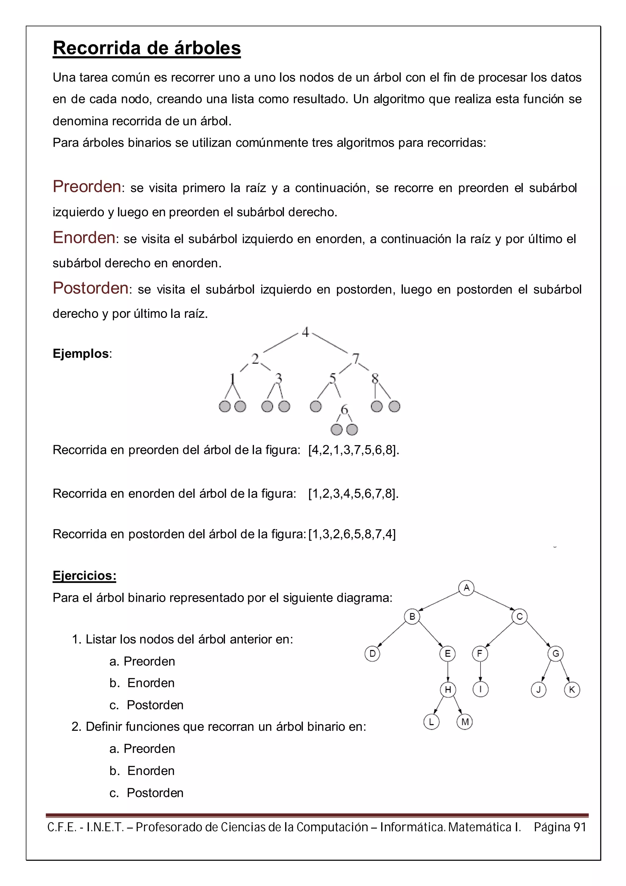 C.F.E. - I.N.E.T. – Profesorado de Ciencias de la Computación – Informática. Matemática I. Página 91
Recorrida de árboles
Una tarea común es recorrer uno a uno los nodos de un árbol con el fin de procesar los datos
en de cada nodo, creando una lista como resultado. Un algoritmo que realiza esta función se
denomina recorrida de un árbol.
Para árboles binarios se utilizan comúnmente tres algoritmos para recorridas:
Preorden: se visita primero la raíz y a continuación, se recorre en preorden el subárbol
izquierdo y luego en preorden el subárbol derecho.
Enorden: se visita el subárbol izquierdo en enorden, a continuación la raíz y por último el
subárbol derecho en enorden.
Postorden: se visita el subárbol izquierdo en postorden, luego en postorden el subárbol
derecho y por último la raíz.
Ejemplos:
Recorrida en preorden del árbol de la figura: [4,2,1,3,7,5,6,8].
Recorrida en enorden del árbol de la figura: [1,2,3,4,5,6,7,8].
Recorrida en postorden del árbol de la figura:[1,3,2,6,5,8,7,4]
Ejercicios:
Para el árbol binario representado por el siguiente diagrama:
1. Listar los nodos del árbol anterior en:
a. Preorden
b. Enorden
c. Postorden
2. Definir funciones que recorran un árbol binario en:
a. Preorden
b. Enorden
c. Postorden
 