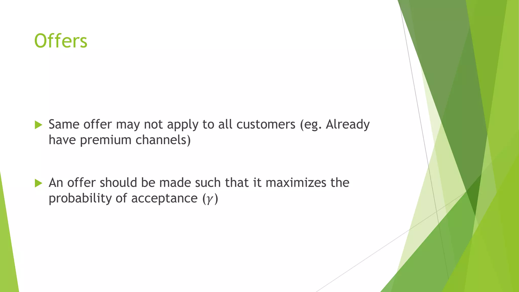 Offers
 Same offer may not apply to all customers (eg. Already
have premium channels)
 An offer should be made such that it maximizes the
probability of acceptance (𝛾)
 