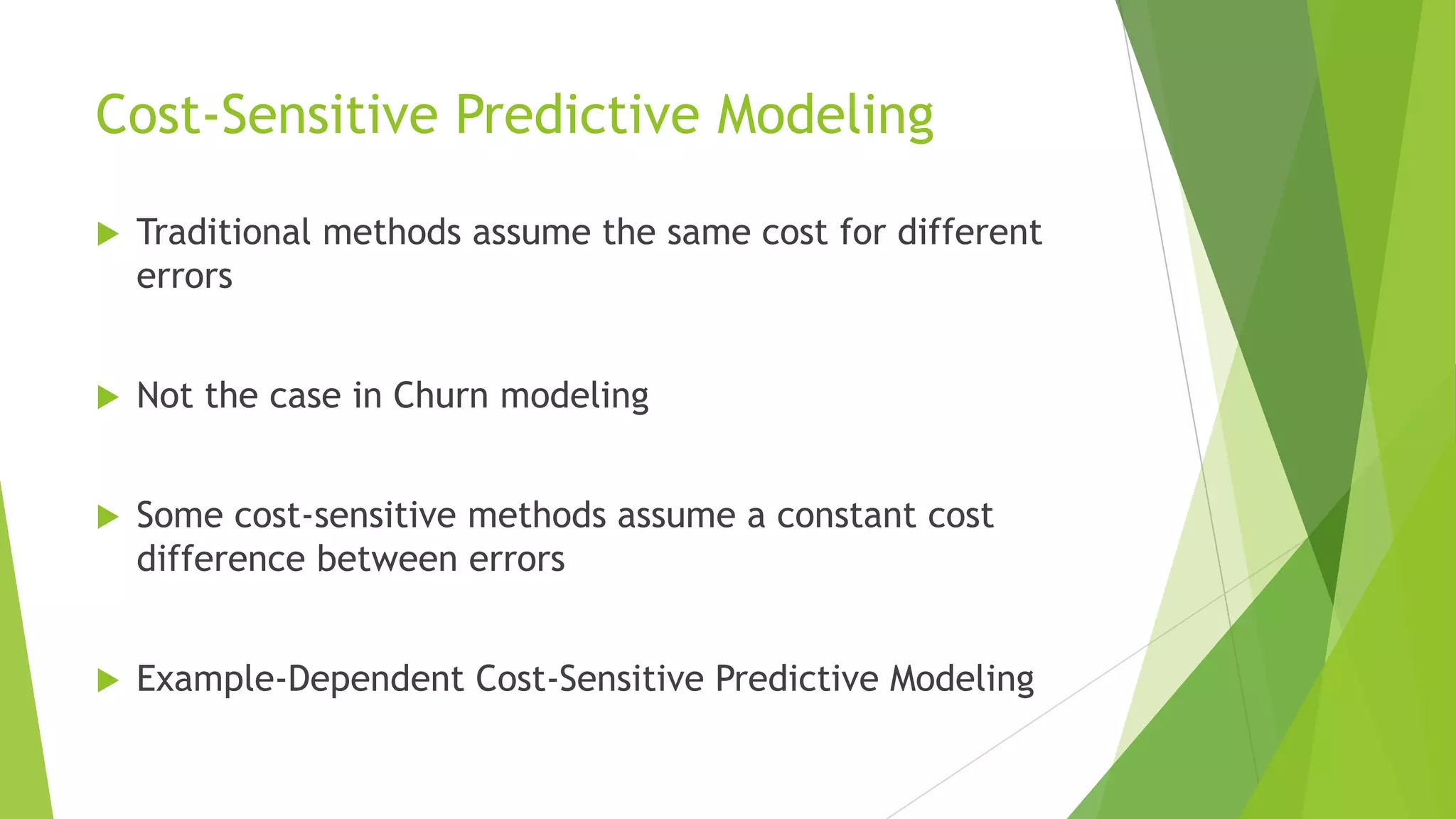 Cost-Sensitive Predictive Modeling
 Traditional methods assume the same cost for different
errors
 Not the case in Churn modeling
 Some cost-sensitive methods assume a constant cost
difference between errors
 Example-Dependent Cost-Sensitive Predictive Modeling
 