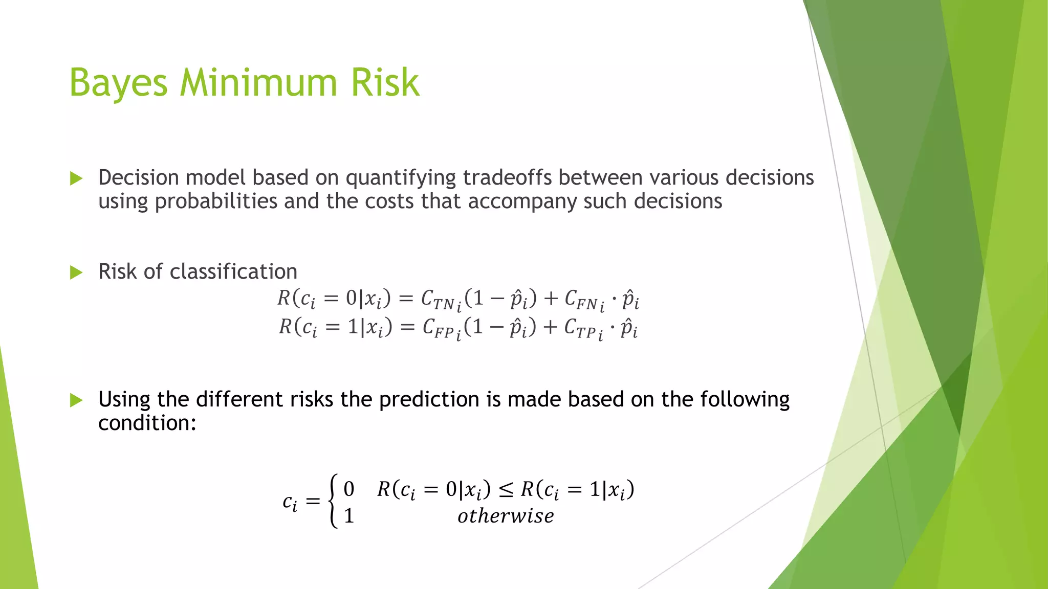Bayes Minimum Risk
 Decision model based on quantifying tradeoffs between various decisions
using probabilities and the costs that accompany such decisions
 Risk of classification
𝑅 𝑐𝑖 = 0|𝑥𝑖 = 𝐶 𝑇𝑁 𝑖
1 − 𝑝𝑖 + 𝐶 𝐹𝑁 𝑖
∙ 𝑝𝑖
𝑅 𝑐𝑖 = 1|𝑥𝑖 = 𝐶 𝐹𝑃 𝑖
1 − 𝑝𝑖 + 𝐶 𝑇𝑃 𝑖
∙ 𝑝𝑖
 Using the different risks the prediction is made based on the following
condition:
𝑐𝑖 =
0 𝑅 𝑐𝑖 = 0|𝑥𝑖 ≤ 𝑅 𝑐𝑖 = 1|𝑥𝑖
1 𝑜𝑡ℎ𝑒𝑟𝑤𝑖𝑠𝑒
 