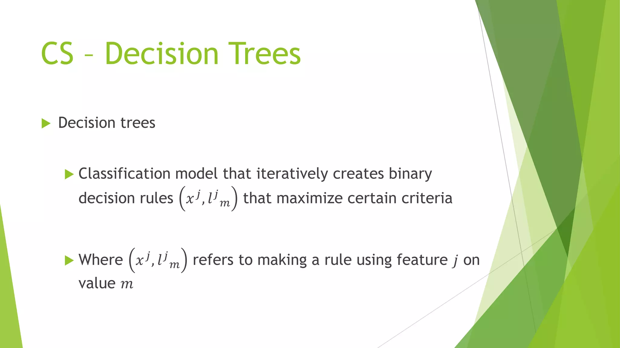 CS – Decision Trees
 Decision trees
 Classification model that iteratively creates binary
decision rules 𝑥 𝑗, 𝑙 𝑗
𝑚 that maximize certain criteria
 Where 𝑥 𝑗, 𝑙 𝑗
𝑚 refers to making a rule using feature 𝑗 on
value 𝑚
 
