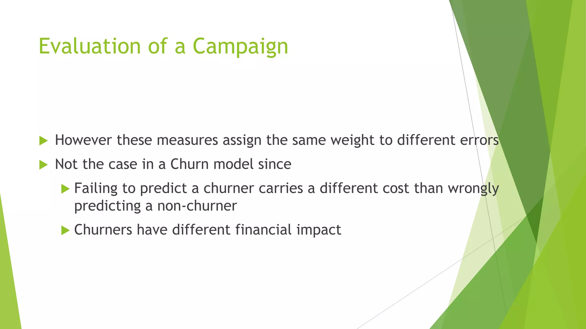 Evaluation of a Campaign
 However these measures assign the same weight to different errors
 Not the case in a Churn model since
 Failing to predict a churner carries a different cost than wrongly
predicting a non-churner
 Churners have different financial impact
 