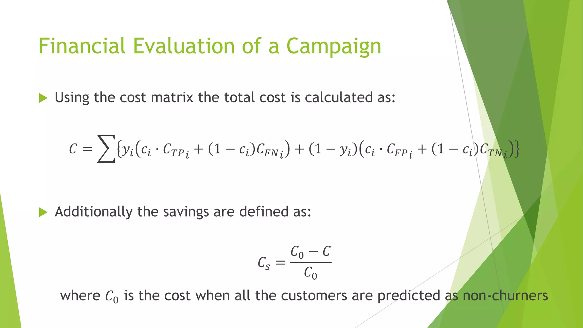 Financial Evaluation of a Campaign
 Using the cost matrix the total cost is calculated as:
𝐶 = 𝑦𝑖 𝑐𝑖 ∙ 𝐶 𝑇𝑃 𝑖 + 1 − 𝑐𝑖 𝐶 𝐹𝑁 𝑖 + 1 − 𝑦𝑖 𝑐𝑖 ∙ 𝐶 𝐹𝑃 𝑖 + 1 − 𝑐𝑖 𝐶 𝑇𝑁 𝑖
 Additionally the savings are defined as:
𝐶𝑠 =
𝐶0 − 𝐶
𝐶0
where 𝐶0 is the cost when all the customers are predicted as non-churners
 