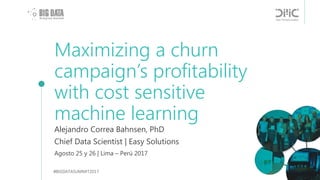 Maximizing a churn
campaign’s profitability
with cost sensitive
machine learning
Alejandro Correa Bahnsen, PhD
Chief Data Scientist | Easy Solutions
Agosto 25 y 26 | Lima – Perú 2017
#BIGDATASUMMIT2017
 